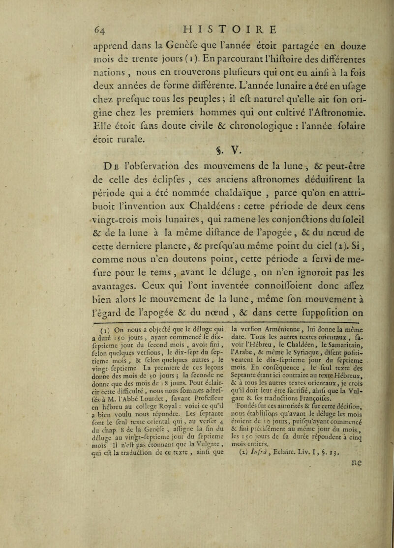 apprend dans la Genèfe que l’année étoic partagée en douze mois de trente jours ( i ). En parcourant l’hiftoire des différentes nations, nous en trouverons plufieurs qui ont eu ainfi à la fois deux années de forme différente. L’année lunaire a été enufage chez prefque tous les peuples ; il eft naturel qu’elle ait fon ori- gine chez les premiers hommes qui ont cultivé l’Aftronomie. Elle étoit fans doute civile ôc chronologique : l’année folaire étoit rurale. V. D E l’obfervation des mouvemens de la lune-, &; peut-être de celle des éclipfes , ces anciens aftronomes déduifîrent la période qui a été nommée chaldaïque , parce qu’on en attri- buoit l’invention aux Chaldéens : cette période de deux cens vingt-trois mois lunaires, quirameneles conjonébions dufoleil de la lune à la même diftance de l’apogée, 6c du nœud de cette derniere planete, 6c prefqu’au même point du ciel (i). Si, com.me nous n’en doutons point, cette période a fervi de me- fure pour le tems, avant le déluge , on n’en ignoroit pas les avantages. Ceux qui l’ont inventée connoiflbient donc affez bien alors le mouvement de la lune, même fon mouvement à l’ép-ard de l’apogée & du nœud , &: dans cette fuppofition on (i) On nous a objeâié que le déluge qui a duré i fo jours , ayant commencé le dix- fcptîeme jour du fécond mois , avoit fini, félon quelques vcrfions, le dix-fept du lèp- tieme mois, & félon quelques autres , le vin(»t fcpticme La première de ces leçons donne des mois de 30 jours ; la fécondé ne donne que des mois de > 8 jours. Pour éclair- cir cette difficulté ^ nous nous fommes adref- fés à M. l’Abbé Lourdet, favant Profelfeur en hébreu au college Royal : voici ce qu’il a bien voulu nous répondre. Les feptante font le feul texte oriental qui, au vcrfct 4 du chap 8 de la Genèfe , affigne la fin du déluge au vingt-fèptieme jour du fepeieme mois II n’ell pas étonnant que la Vulgate , qui eft la traduélion de ce texte , ainli que la verfion Arménienne , lui donne la meme date. Tous les autres textes orientaux , fa- voir l’Hébreu, le Chaldéen, le Samaritain, l’Arabe, & meme le Syriaque, difent pofiti- vement le dix-feptieme jour du feptieme mois. En conféquence , le feul texte des Septante étant ici contraire au texte Hébreux, & à tous les autres textes orientaux, je crois qu’il doit leur être facrifié, ainfi que la Vul- gate & fes tradudions Françoifes. Fondés fur ces autorités & uir cette décifion, nous établiiibfis qu’avant le déluge les mois étoient de ro jours, puifqu’ayant commencé & fini précifément au même jour du mois , les 150 jours de fa durée répondent à cinq mois entiers. (z) Eclaire. Liv. I, §. 13. ne