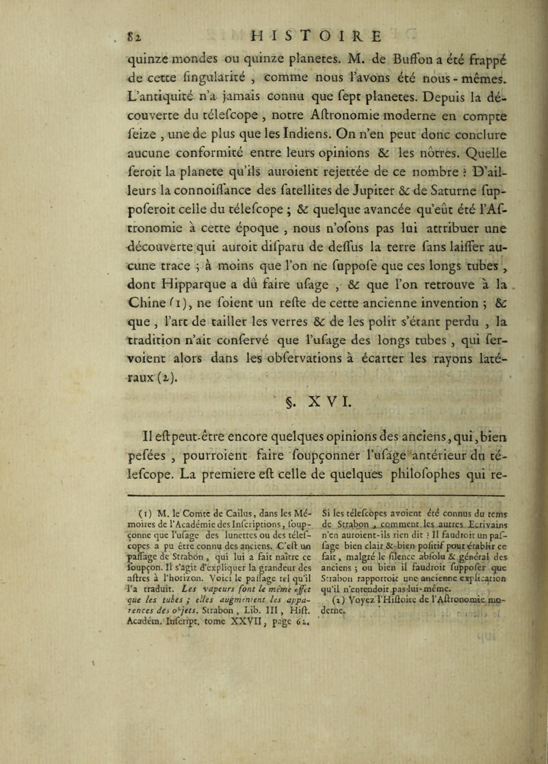 quinze mondes ou quinze planètes. M. de BufFon a été frappé de cette fingularité , comme nous l’avons été nous - mêmes. L’antiquité n’a jamais connu que fept planètes. Depuis la dé- couverte du télefcope , notre Aftronomie moderne en compte feize , une de plus que les Indiens. On n’en peut donc conclure aucune conformité entre leurs opinions & les nôtres. Quelle feroit la planete qu’ils auroient rejettée de ce nombre i D’ail- leurs la connoiflance des fatellites de Jupiter &: de Saturne fup- poferoit celle du télefcope ; Sc quelque avancée qu’eût été l’Af- tronomie à cette époque , nous n’ofons pas lui attribuer une découverte qui auroit difparu de delTus la terre fans lailfer au- cune trace ; à moins que l’on ne fuppofe que ces longs tubes y dont Hipparque a dû faire ufage , & que l’on retrouve à la Chine ^i), ne foient un refte de cette ancienne invention ; & que , l’art de tailler les verres & de les polir s’étant perdu , la tradition n’ait confervé que l’ufage des longs tubes , qui fer- voient alors dans les obfervations à écarter les rayons laté- raux (z). §. XVI. Il eftpeut-être encore quelques opinions des anciens,qui,bien pefées , pourroient faire foupçonner l’ufàge antérieur du té- lefcope. La première eft celle de quelques philofophes qui re- (i) M. le Comte de Cailus, dans les Mé- Si les télefcbpes avoient étd connus du rems moires de l’Académie des inferiptions, loup- de Sc.rabpn j comment les .aunes Ecrivains çonne que l’ufage des lunettes ou des télef- n’en autoient-ils rien dit ? Il faudroit un paf- copes a pu être connu des aticiens. C’eft un fage bien clair Sc^bieii pofitif pour établir ce paflage de Strabdn , qui lui a fait naître ce fait, malgré le filcncc abfoiu & général des Ibupçon. Il s’agit d’expliquer la grandeur des anciens; ou bien il faudroit fuppofer que aftres à l’horizon. Voici le palîage tel qu’il Strabon rapportok une ancienne explication l’a traduit. Les vapeurs font le même ejftt qu’il n’entendoit.pas'lui-mcmc. que les tubes; elles augmentent les appa- (z) Voyez THiUoke de l’AUrononiic mo- rences des o*'jets. Strabon, Lib. III, Hift. derne. ' , Académ.Unfcript, tome XXYII, p^gc éi.