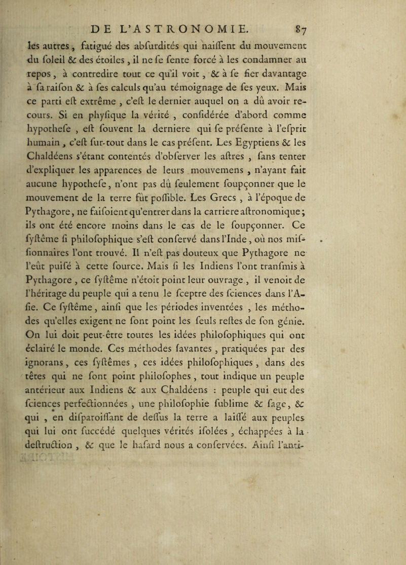 les autres , fatigué des abfurdicés qui naifTent du mouvement du foleil &: des étoiles, il ne fe fente forcé à les condamner au repos , à contredire tout ce qu’il voit, à fe fier davantage à faraifon & à Tes calculs qu’au témoignage de fes yeux. Mais ce parti ell extrême , c’ell le dernier auquel on a dû avoir re- cours. Si en phyfique la vérité , confidérée d’abord comme hypothefe , ell fouvent la derniere qui fe préfente à l’eTpric humain , c’eft fur-tout dans le cas préfent. Les Egyptiens les Chaldéens s’étant contentés d’obferver les aftres , fans tenter d’expliquer les apparences de leurs mouvemens , n’ayant fait aucune hypothefe, n’ont pas dû feulement foupçonner que le mouvement de la terre fût polfible. Les Grecs , à l’époque de Pythagore, ne fiifoient qu’entrer dans la carrière aftronomique; ils ont été encore moins dans le cas de le foupçonner. Ce fyllême fi philofophique s’eft confervé dans l’Inde, où nos mif- fionnaires l’ont trouvé. Il n’eft pas douteux que Pythagore ne l’eût puifé à cette fource. Mais fi les Indiens l’ont tranfmis à Pythagore , ce fyftême n’étoic point leur ouvrage , il venoic de l’héritage du peuple qui a tenu le fceptre des fciences dans l’A- fie. Ce fyftême, ainfi que les périodes inventées , les métho- des quelles exigent ne font point les feuls reftes de fon génie. On lui doit peut-être toutes les idées philofophiques qui ont éclairé le monde. Ces méthodes lavantes , pratiquées par des ignorans, ces fyftêmes , ces idées philofophiques , dans des têtes qui ne font point philofophes , tout indique un peuple antérieur aux Indiens 61: aux Chaldéens : peuple qui eut des fciences perfeélionnées , une philofophie fublime &: fage, &c qui , en difparoiftant de deftus la terre a laifte aux peuples qui lui ont fuccédé quelques vérités ifolées , échappées à la • deftrudion , 6c que le hafard nous a confervées. Ainfi l’anci-