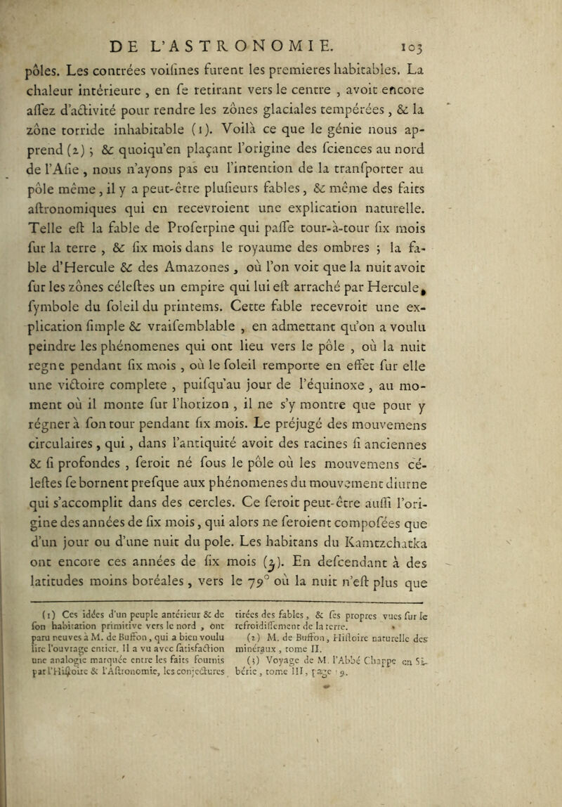 pôles. Les coacrées voifines furent les premières habitables. La chaleur intérieure , en fe retirant vers le centre , avoir encore alTez d adivité pour rendre les zones glaciales tempérées, &: la zone torride inhabitable (i)- Voilà ce que le génie nous ap- prend (2) j &: quoiqu’en plaçant l’origine des fciences au nord de l’Afie , nous n’ayons pas eu l’intention de la tranfporter au pôle même , il y a peut-être plufieurs fables, & même des faits aftronomiques qui en recevroient une explication naturelle. Telle efl: la fable de Proferpine qui paffe tour-à-tour fix mois fur la terre , 6c lix mois dans le royaume des ombres ; la fa- ble d’Hercule 6c des Amazones , où l’on voit que la nuit avoir fur les zones céleftes un empire qui luieft arraché par Hercule^ fymbole du foleil du printems. Cette fable recevroit une ex- plication fimple 6c vraifemblable , en admettant qu’on a voulu peindre les phénomènes qui ont lieu vers le pôle , où la nuit régné pendant fix mois , où le foleil remporte en effet fur elle une vidoire complété , puifqu au jour de l’équinoxe , au mo- ment où il monte fur l’horizon , il ne s’y montre que pour y régner à fon tour pendant fix mois. Le préjugé des mouvemens circulaires , qui, dans l’antiquité avoir des racines fi anciennes 6c fl profondes , feroit né fous le pôle où les mouvemens cé- leftes fe bornent prefque aux phénomènes du mouvement diurne qui s’accomplit dans des cercles. Ce feroit peut-être aufli l’ori- gine des années de fix mois, qui alors ne feroient compofées que d’un jour ou d’une nuit du pôle. Les habitans du Kamtzchatka ont encore ces années de fix mois (^). En defcendant à des latitudes moins boréales, vers le 79° où la nuit n’eft plus que (i) Ces iddcs d’un peuple ante'rieur & de tirées des fables, & fes propres vues fur Te fon habitation primitive vers le nord , ont refroidiiTemenr de la terre. » paru neuves à M. de BufFon, qui a bien voulu (i) M. de Bufton, Hilloire naturelle des lire l’ouvrage entier. Il a vu avec fatisfadion minéraux , tome II. une analogie marquée entre les faits fournis (5) Voyage de M. l’Abbé Cbarpe en Si- par l’Hilfoiie & l’Âftronomie, les conjedmes bérie , tome III, page >31.