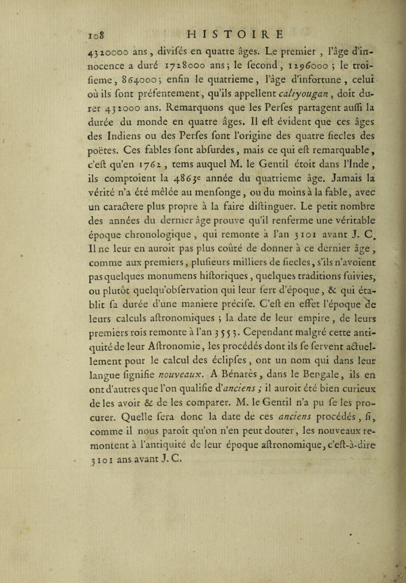 io8 ’ HISTOIRE 4310000 ans, divifés en quatre âges. Le premier , l’âge d’in- nocence a duré 1718000 ans; le fécond, iic)(jooo ; le troi- fieme, 854000; enfin le quatrième, l’âge d’infortune, celui où ils font préfentement, qu’ils appellent caliyougan , doit du- rer 431000 ans. Remarquons que les Perfes partagent auffi la durée du monde en quatre âges. Il eft évident que ces âges des Indiens ou des Perfes font l’origine des quatre fiecles des poètes. Ces fables font abfurdes, mais ce qui eft remarquable, c’eft qu’en 1761, tems auquel M. le Gentil étoit dans l’Inde , ils comptoient la 4863e année du quatrième âge. Jamais la vérité n’a été mêlée au menfonge, ou du moins à la fable, avec un caraélere plus propre à la faire diftinguer. Le petit nombre des années du dernier âge prouve qu’il renferme une véritable époque chronologique , qui remonte à l’an 3101 avant J. C, Il ne leur en auroit pas plus coûté de donner à ce dernier âge , comme aux premiers, plulieurs milliers de fiecles, s’ilsn’avoient pas quelques monumens hiftoriques , quelques traditions fuivies, ou plutôt quelqu’obfervation qui leur fert d’époque, 6c qui éta- blit fa durée d’une maniéré précife. C’eft en effet l’époque ^e leurs calculs aftronomiques ; la date de leur empire, de leurs premiers rois remonte à l’an 3533. Cependant malgré cette anti- quité de leur Aftronomie, les procédés dont ils fe fervent aétuel- lement pour le calcul des éclipfes , ont un nom qui dans leur langue fignifie nouveaux. A Bénarès , dans le Bengale, ils en ont d’autres que l’on qualifie ^anciens ; il auroit été bien curieux de les avoir ôc de les comparer. M. le Gentil n’a pu fe les pro- curer. Quelle fera donc la date de ces anciens procédés , fi, comme il nous paroît qu’on n’en peut douter, les nouveaux re- montent à l’antiquité de leur époque aftronomique, c’eft-à-dire 3101 ans avant J. C.