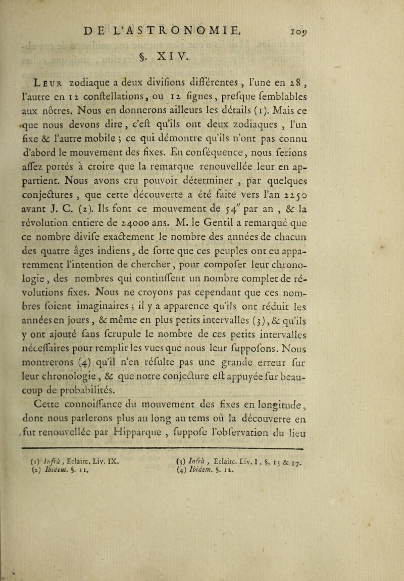 lOj? §. XIV. Leur zodiaque a deux divifions différentes , l’une en 28 j l’autre en 12 conftellations, ou 12 lignes, prefque femblables aux nôtres. Nous en donnerons ailleurs les détails (i). Mais ce «que nous devons dire, c’eft qu’ils ont deux zodiaques , l’un fixe & l’autre mobile ; ce qui démontre qu’ils n’ont pas connu d’abord le mouvement des fixes. En conféquence, nous ferions alTez portés à croire que la remarque renouvellée leur en ap- partient. Nous avons cru pouvoir déterminer , par quelques conjeélures , que cette découverte a été faite vers l’an 2250 avant J. C. (2). Ils font ce mouvement de 54^ par an , la révolution entière de 24000 ans. M. le Gentil a remarqué que ce nombre divifc exadement le nombre des années de chacun des quatre âges indiens, de forte que ces peuples ont eu appa- remment l’intention de chercher, pour compofer leur chrono- logie , des nombres qui continffent un nombre complet de ré- volutions fixes. Nous ne croyons pas cependant que ces nom- bres foient imaginaires i il y a apparence qu’ils ont réduit les années en jours, &: même en plus petits intervalles ( 3 ),& qu’ils y ont ajouté fans fcrupule le nombre de ces petits intervalles néceffaires pour remplir les vues que nous leur fuppofons. Nous montrerons (4) qu’il n’en réfulte pas une grande erreur fur leur chronologie , que notre conjedure elb appuyée fur beau- coup de probabilités. Cette connoiffance du mouvement des fixes en longitude, dont nous parlerons plus au long au tems où la découverte en ,fut renouvellée par Hipparque , fuppofe l’obfervation du lieu (i) infra, Eclaire, Liv. IX, {■^) Infra , Eclaire. Liv. 1, §. 13 & 17.