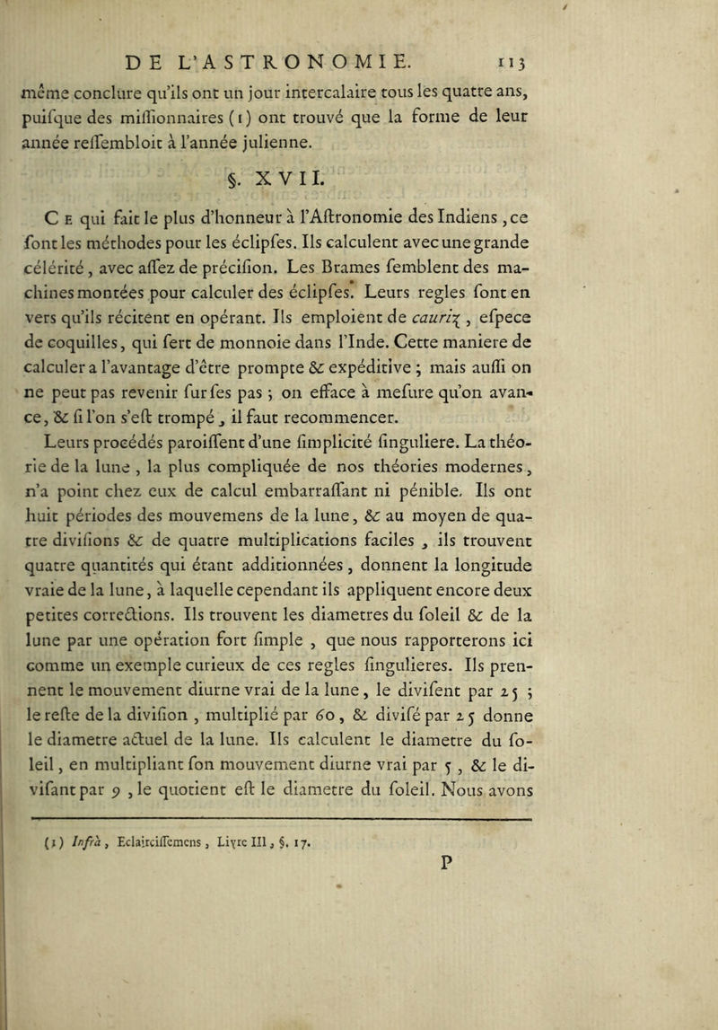 même conclure qu’ils ont un jour intercalaire tous les quatre ans, puifque des millionnaires ( i ) ont trouvé que la forme de leur année relTembloit à l’année julienne. §. XVII. C E qui fait le plus d’honneur à l’AUronomie des Indiens ,ce font les méthodes pour les éclipfes. Ils calculent avec une grande célérité, avec alTez de précilion. Les Brames femblent des ma- chines montées pour calculer des éclipfes. Leurs réglés font en vers qu’ils récitent en opérant. Ils emploient de cauri\ , efpece de coquilles, qui fert de monnoie dans l’Inde. Cette maniéré de calculer a l’avantage d’être prompte &: expéditive ; mais aulli on ne peut pas revenir furfes pas -, on efface à mefure qu’on avan-* ce, &: fi l’on s’eft trompé ^ il faut recommencer. Leurs procédés paroiffent d’une fimplicité finguliere. La théo- rie de la lune , la plus compliquée de nos théories modernes, n’a point chez eux de calcul embarraffant ni pénible. Ils ont huit périodes des mouvemens de la lune, bc au moyen de qua- tre divifions &: de quatre multiplications faciles , ils trouvent quatre quantités qui étant additionnées , donnent la longitude vraie de la lune, à laquelle cependant ils appliquent encore deux petites correélions. Ils trouvent les diamètres du foleil bc de la lune par une opération fort fimple , que nous rapporterons ici comme un exemple curieux de ces réglés fingulieres. Ils pren- nent le mouvement diurne vrai de la lune, le divifent par Z5 ; le relie de la divifion , multiplié par 60 , & divifé par 2 5 donne le diamètre actuel de la lune. Ils calculent le diamètre du fo- leil , en multipliant fon mouvement diurne vrai par 3 , & le di- vifantpar ,1e quotient efl le diamètre du foleil. Nous avons (j) Infra, Eclairdflemcns, Llyre IIIj §, 17. P