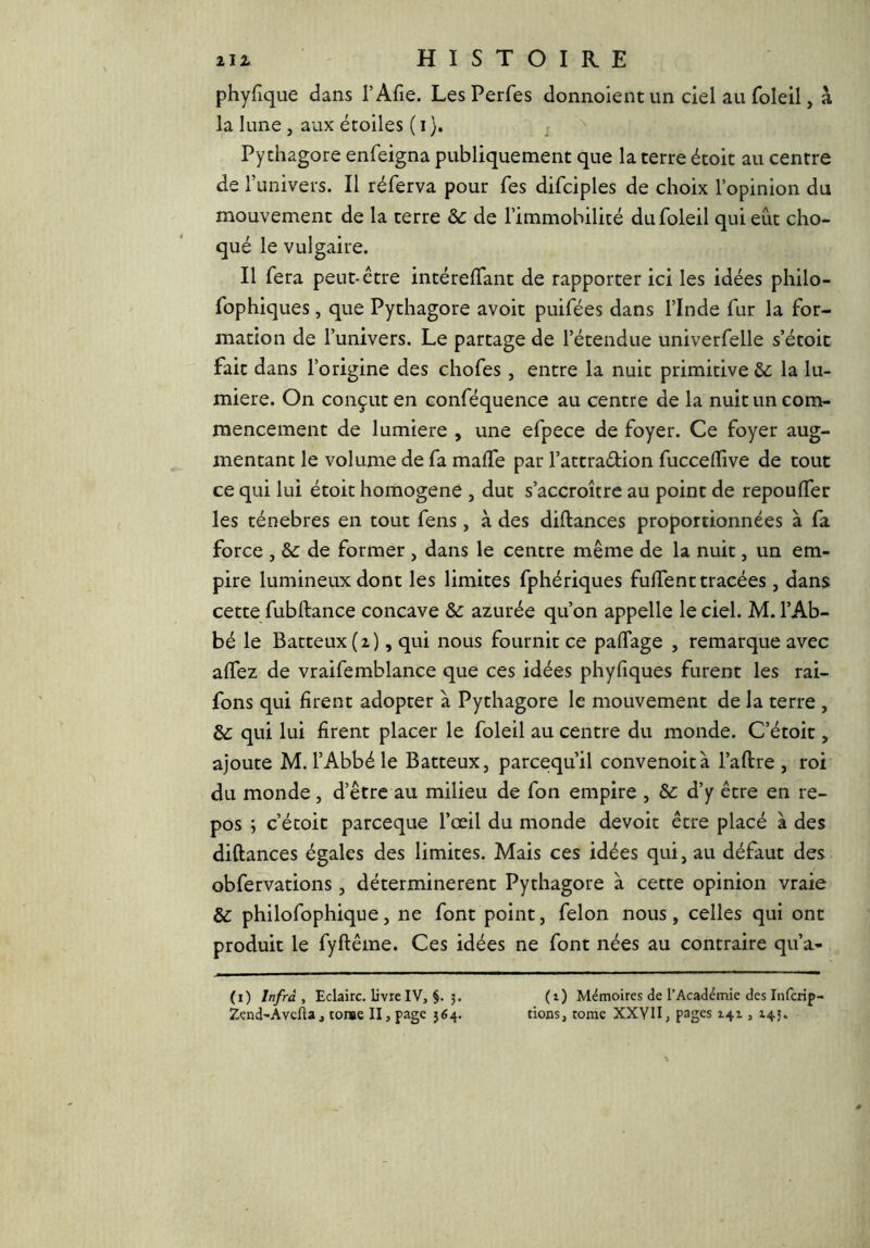 phyfique dans l’Afie. Les Perfes donnoient un ciel au foleil, à la lune, aux étoiles ( i}. Pychagore enfeigna publiquement que la terre étoit au centre de l’univers. Il réferva pour fes difciples de choix l’opinion du mouvement de la terre & de l’immobilicé du foleil qui eut cho- qué le vulgaire. Il fera peut-être intérelfant de rapporter ici les idées philo- fophiques, que Pythagore avoir puifées dans l’Inde fur la for- mation de l’univers. Le partage de l’étendue univerfelle s’étoit fait dans l’origine des chofes, entre la nuit primitive la lu- mière. On conçut en conféquence au centre de la nuit un com- mencement de lumière , une efpece de foyer. Ce foyer aug- mentant le volume de fa maffe par l’attradion fucceflive de tout ce qui lui étoit homogène , dut s’accroître au point de repoulfer les ténèbres en tout fens, à des diftances proportionnées à fa force , Sc de former, dans le centre même de la nuit, un em- pire lumineux dont les limites fphériques fulTent tracées, dans cette fubftance concave & azurée qu’on appelle le ciel. M. l’Ab- bé le Batteux (2), qui nous fournit ce pafTage , remarque avec alfez de vraifemblance que ces idées phyfiques furent les rai- fons qui firent adopter à Pythagore le mouvement de la terre , & qui lui firent placer le foleil au centre du monde. C’étoit, ajoute M. l’Abbé le Batteux, parcequ’il convenoità l’aftre , roi du monde , d’être au milieu de fon empire , Sc d’y être en re- pos j c’étoit parceque l’œil du monde devoit être placé a des diftances égales des limites. Mais ces idées qui, au défaut des obfervations, déterminèrent Pythagore à cette opinion vraie & philofophique, ne font point, félon nous, celles qui ont produit le fyftême. Ces idées ne font nées au contraire qu’a- (i) Infra , Eclaire, livre IV, §.5. (i) Mémoires de l’Académie des Infcrip- Zend-Avefta, tome II, page 564. rions, tome XXYH, pages 141,145.