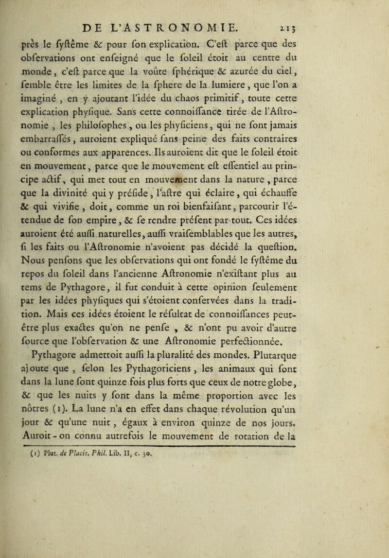 près le fyftême &: pour fon explication. C’eft parce que des obfervations ont enfeigné que le foleil étoit au centre du monde, c’eft: parce que la voûte fphérique & azurée du ciel, femble être les limites de la fphere de la lumière, que l’on a imaginé , en y ajoutant l’idée du chaos primitif, toute cette explication phyfique. Sans cette connoiftance tirée de l’Aftro- nomie , les philofophes, ou les phyftciens, qui ne font jamais embarraftes, auroient expliqué fans peine des faits contraires ou conformes aux apparences. Ils auroient dit que le foleil étoit en mouvement, parce que le mouvement eft eftentiel au prin- cipe aélif, qui met tout en mouvement dans la nature , parce que la divinité qui y préfide, l’aftre qui éclaire, qui échauffe & qui vivifie , doit, comme un roi bienfaifant, parcourir l’é- tendue de fon empire, fe rendre préfent par tout. Ces idées auroient été auffi,naturelles, aufli vraifemblables que les autres, fi les faits ou l’Aftronomie n’avoient pas décidé la queftion. Nous penfons que les obfervations qui ont fondé le fyftême du repos du foleil dans l’ancienne Aftronomie n’exiftant plus au tems de Pythagore, il fut conduit à cette opinion feulement par les idées phyfiques qui s’étoient confervées dans la tradi- tion. Mais ces idées étoient le réfultat de connoiftances peut- être plus exaéles qu’on ne penfe , & n’ont pu avoir d’autre fource que l’obfervation & une Aftronomie perfeélionnée. Pythagore admettoit aufti la pluralité des mondes. Plutarque aj oute que , félon les Pythagoriciens , les animaux qui font dans la lune font quinze fois plus forts que ceux de notre globe, &: que les nuits y font dans la même proportion avec les nôtres (i). La lune n’a en effet dans chaque révolution qu’un jour &c qu’une nuit, égaux à environ quinze de nos jours. Auroit - on connu autrefois le mouvement de rotation de la