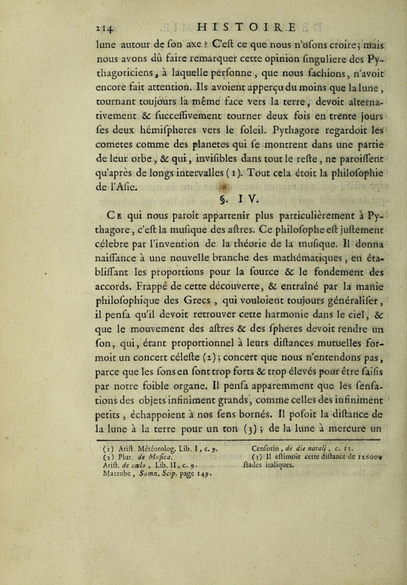 lune autour de fon axe ? Ceft ce que nous n’ofons croire; mais nous avons dû faire remarquer cette opinion finguliere des Py- thagoriciens J à laquelle perfonne , que nous fâchions, n’avoit encore fait attention. Ils avoient apperçu du moins que la lune , tournant toujours la même face vers la terre, devoir alterna- tivement ôc fuccelTivement tourner deux fois en trente jours fes deux hémifpheres vers le foleil. Pythagore regardoit les cometes comme des planètes qui fe montrent dans une partie de leur orbe, &: qui, invifibles dans tout le refte, ne paroiffent qu’après de longs intervalles ( i). Tout cela étoit la philofophie de l’Alie. §. I V. C E qui nous paroît appartenir plus particulièrement à Py- thagore, c’eftla muhque des aftres. Ce philofopheeft juftement célébré par l’invention de la théorie de la mufique. Il donna naiflance à une nouvelle branche des mathématiques, en éta- blilTant les proportions pour la fource ôc le fondement des accords. Frappé de cette découverte, & entraîné par la manie philofophique des Grecs , qui vouloient toujours généralifer, il penfa qu’il devoir retrouver cette harmonie dans le ciel, & que le mouvement des aftres & des fpheres devoir rendre un fon, qui, étant proportionnel à leurs diftances mutuelles for- moit un concert célefte (2); concert que nous n’entendons pas, parce que les fonsen font trop forts &: trop élevés pour être faiiis par notre foible organe. Il penfa apparemment que les fenfa- tionsdes objets infiniment grands’, comme celles des infiniment petits, échappoient à nos fens bornés. Il pofoit la diftance de la lune à la terre pour un ton (3) ; de la lune à mercure un (i) Arift, Météorolog. Lib. I, c. 5. CenCotm , de die natalf , c. ix. (1) Plut, de Mupea. (3) Il ellimoic cette diftance de ii600» Arift. de cœlo , Lib. II, c. 9. ftades italiques. Macrobe , Somn. Scip, page I4<>.