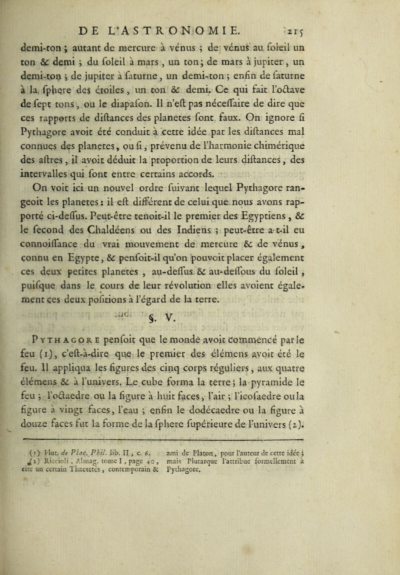 demi-ton ; autant de mercure à venus y de venus au foieil un ton & demi y du foieil à mars, un ton; de mars à jupiter, un demi-ton ; de jupiter à faturne, un demi-ton ; enfin de iaturne à la, fphere des étoiles , un ton de demi. Ce qui fait l’odave de fept tons , ou le diapafon. Il n’eft pas nécefifaire de dire que ces rapports de diftances des planètes font, faux. On ignore fi Pythagore avoir été conduit àxetre idée par les diftances mal connues des plançtes, ou fi, prévenu de l’harmonie chimérique des aftres, il avoir déduit la proportion de leurs diftances, des intervalles qui font entre certains accords. On voit ici un nouvel ordre fuivant lequel Pythagore ran- geoit les planètes ; il eft différent de celui que nous avons rap- porté ci-deflfus. Peut-être tenoit-il le premier des Egyptiens , le fécond des Chaldéens ou des Indiens ; peut-être a-t-il eu connoiflance du vrai mouvement de mercure de de vénus ^ connu en Egypte, de penfoit-il qu’on pouvoir placer également ces deux petites planètes , au-deffus, de au-delfous du foieil, puifque dans le cours de leur révolution elles avoient égaler ment çes deux pofitions à l’égard de la terre. §. V. Pythagore penfoit que le mondé avoir commencé par le feu (i), c’eft-à-dire que le premier des élémens avoir été le feu. Il appliqua les figures des cinq corps réguliers, aux quatre élémens de à l’univers. Le cube forma la terre ; la pyramide le feu ; l’oélaedre ou la figure à huit faces, l’air ; l’icofaedre ou la figure à vingt faces, l’eau ; enfin le dodécaèdre ou la figure à douze faces fut la forme de la fphere fupérieure de l’univers (z). (') Mut. de P lac. P hit. lib. II j c. 6. ami de Platon, pour l’auteur de cette ide'e j jjr) Riccioli , Almag. tome IJ page 40, mais Plutarque Pattribiie formellement à cite un certain Thactetts , contemporain 5c Pythagore,