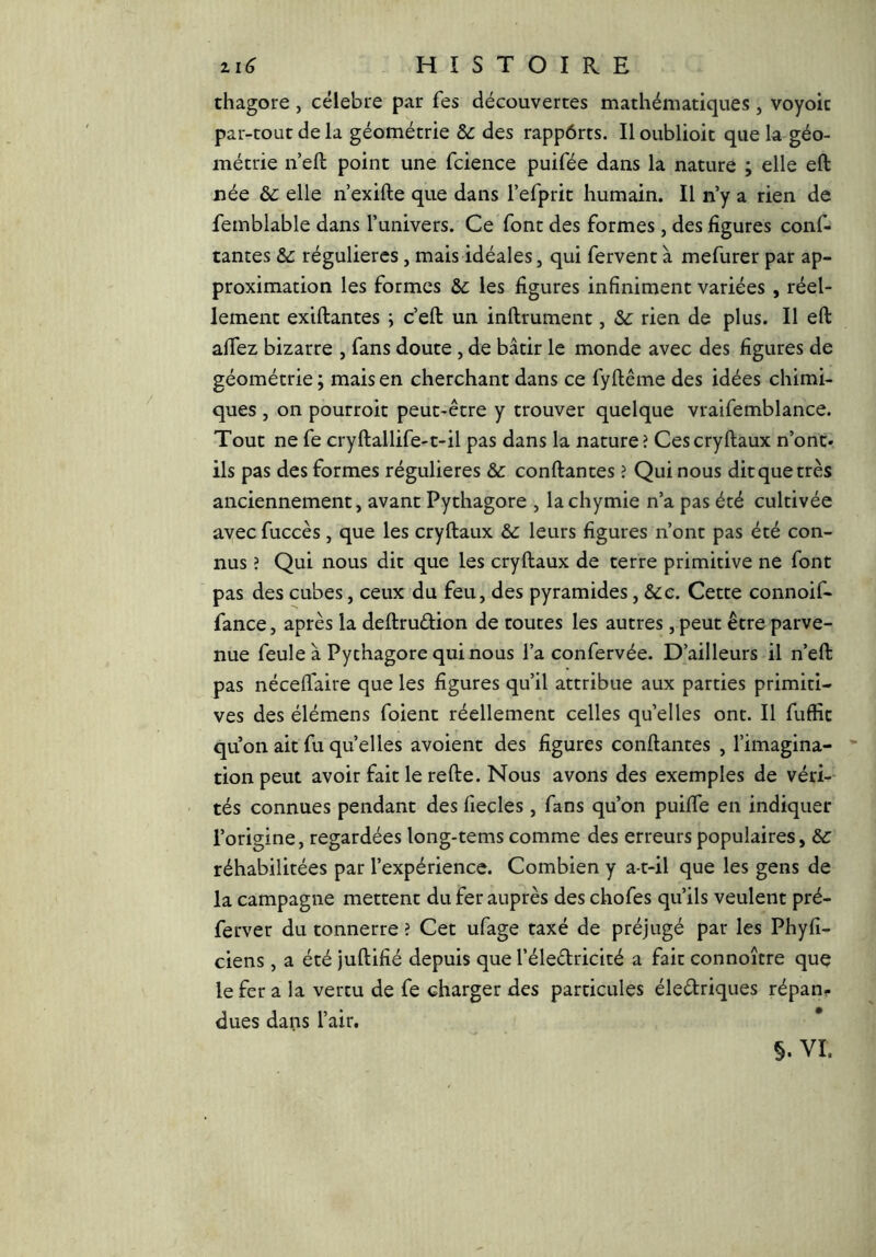 thagore , célebire par Tes découvertes mathématiques , voyoic par-tout de la géométrie &: des rappôrts. Il oublioit que la géo- métrie n eft point une fcience puifée dans la nature ; elle eft née ôc elle n’exifte que dans refprit humain. Il n’y a rien de femblable dans l’univers. Ce font des formes, des figures conf- tantes &: régulières, mais idéales, qui fervent à mefurer par ap- proximation les formes les figures infiniment variées , réel- lement exiftantes ; c’eft un inftrument, &c rien de plus. Il eft affez bizarre , fans doute , de bâtir le monde avec des figures de géométrie ; mais en cherchant dans ce fyftême des idées chimi- ques , on pourroit peut-être y trouver quelque vraifemblance. Tout ne fe cryftallife-t-il pas dans la nature? Cescryftaux n’ont- ils pas des formes régulières & confiantes ? Qui nous dit que très anciennement, avant Pythagore , lachymie n’a pas été cultivée avec fuccès, que les cryftaux & leurs figures n’ont pas été con- nus ? Qui nous dit que les cryftaux de terre primitive ne font pas des cubes, ceux du feu, des pyramides, Scc. Cette connoif- fance, après la deftruélion de toutes les autres , peut être parve- nue feule à Pythagore qui nous l’a confervée. D’ailleurs il n’eft pas nécelfaire que les figures qu’il attribue aux parties primiti- ves des élémens foient réellement celles qu’elles ont. Il fuffit qu’on ait fuquelles avoient des figures confiantes , l’imagina- tion peut avoir fait le refte. Nous avons des exemples de véri-- tés connues pendant des fiecles, fans qu’on puiffe en indiquer l’origine, regardées long-tems comme des erreurs populaires, &c réhabilitées par l’expérience. Combien y a-t-il que les gens de la campagne mettent du fer auprès des chofes qu’ils veulent pré- ferver du tonnerre ? Cet ufage taxé de préjugé par les Phyfi- ciens , a été juftifié depuis que l’éledricité a fait connoître que le fer a la vertu de fe charger des particules éledriques répan? dues dans l’air.