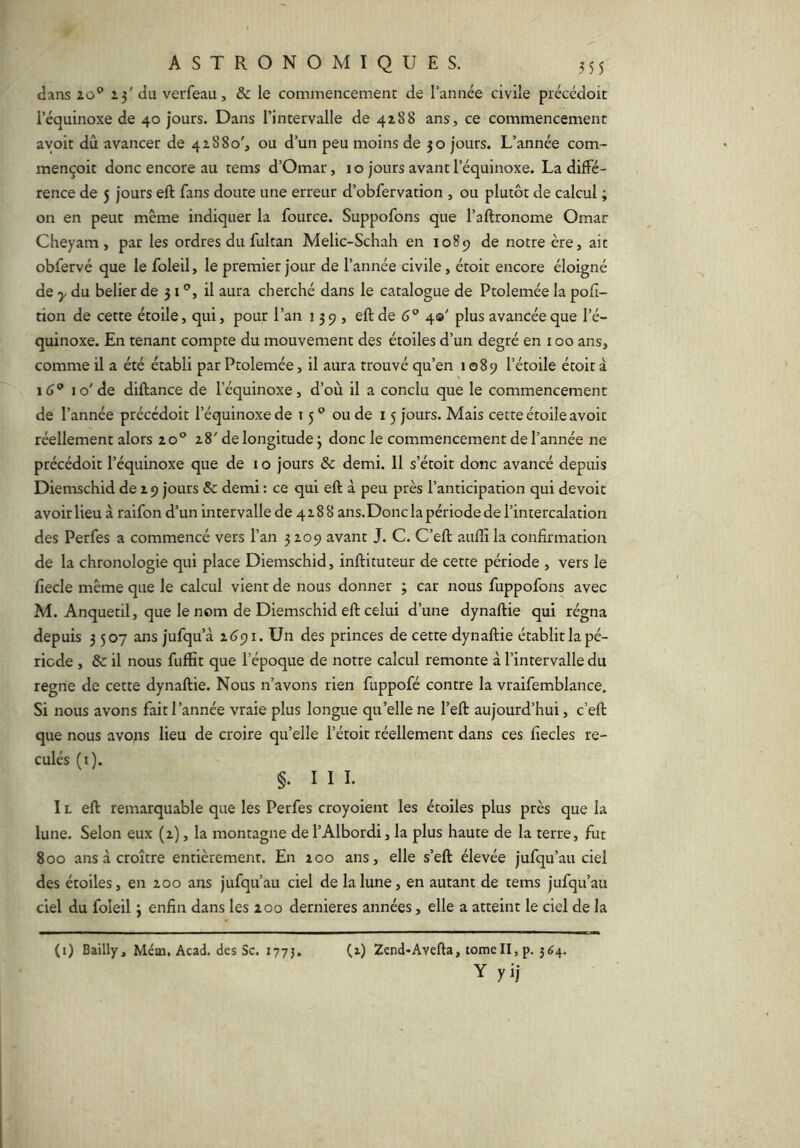 dans lo'* 2.3' du verfeau, & le commencement de l’année civile précédoit l’équinoxe de 40 jours. Dans l’intervalle de 4188 ans, ce commencement avoir dû avancer de 41880', ou d’un peu moins de 30 jours. L’année com- mençoit donc encore au tems d’Omar, 10 jours avant l’équinoxe. La diffé- rence de 5 jours eft fans doute une erreur d’obfervation , ou plutôt de calcul ; on en peut même indiquer la fource. Suppofons que l’aftronome Omar Cheyam, par les ordres du fultan Melic-Schah en 1089 de notre ère, ait obfervé que le foleil, le premier jour de l’année civile, étoit encore éloigné de y du belier de 31®, il aura cherché dans le catalogue de Ptolemée la pofi- tion de cette étoile, qui, pour l’an 139, eft de 6® 40' plus avancée que l’é- quinoxe. En tenant compte du mouvement des étoiles d’un degré en 100 ans, comme il a été établi par Ptolemée, il aura trouvé qu’en 1089 l’étoile étoit à 16® 10'de diftance de l’équinoxe, d’où il a conclu que le commencement de l’année précédoit l’équinoxe de 15 ® ou de 15 jours. Mais cette étoile avoir réellement alors 20® 28' de longitude 3 donc le commencement de l’année ne précédoit l’équinoxe que de i o jours & demi. 11 s’étoit donc avancé depuis Diemschid de 29 jours & demi : ce qui eft à peu près l’anticipation qui devoir avoir lieu à raifon d’un intervalle de 4288 ans.Donc la période de l’intercalation des Perfes a commencé vers l’an 3 209 avant J. C. C’eft aiiflî la confirmation de la chronologie qui place Diemschid, inftituteur de cette période , vers le fiecle même que le calcul vient de nous donner ; car nous fuppofons avec M. Anquetil, que le nom de Diemschid eft celui d’une dynaftie qui régna depuis 3507 ans jufqu’à 2.6^1. Un des princes de cette dynaftie établit la pé- riode , Sc il nous fuffit que l’époque de notre calcul remonte à l’intervalle du régné de cette dynaftie. Nous n’avons rien fuppofé contre la vraifemblance. Si nous avons fait l’année vraie plus longue qu’elle ne l’eft aujourd’hui, c’eft que nous avons lieu de croire qu’elle l’étoit réellement dans ces fîecles re- culés (i). §. I I 1. IL eft remarquable que les Perfes croyoient les étoiles plus près que la lune. Selon eux (2), la montagne de l’Albordi, la plus haute de la terre, fut 800 ans à croître entièrement. En 200 ans, elle s’eft élevée jufqu’au ciel des étoiles, en 200 ans jufqu’au ciel de la lune, en autant de tems jufqu’au ciel du foleil 3 enfin dans les 200 dernieres années, elle a atteint le ciel de la (2) 2end*Avefta, tome II, p. 364. Y yij (i) Bailly, Mém, Acad, des Sc. 1775.