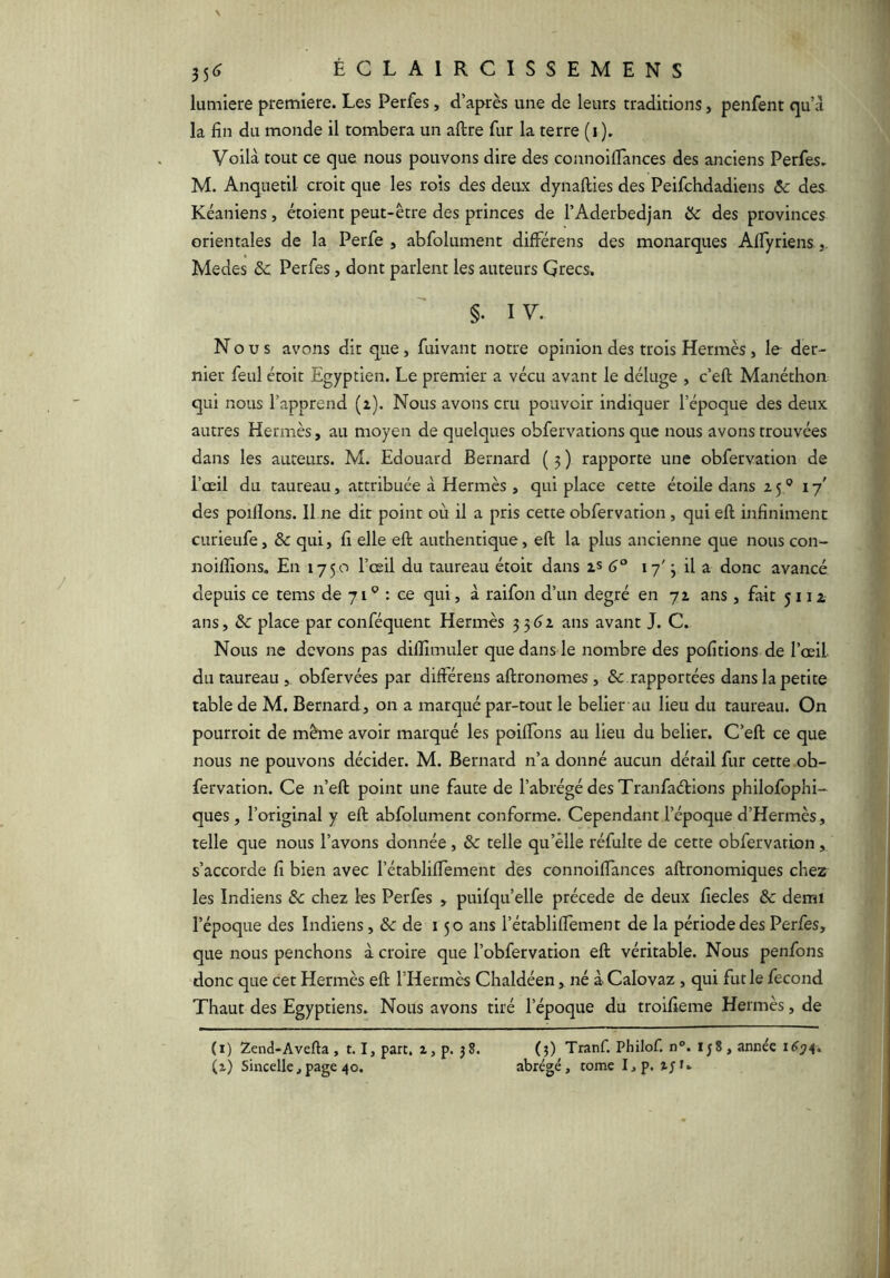 lumière première. Les Perfes, d’après une de leurs traditions, penfent qu’à la fin du monde il tombera un aftre fur la terre (i ), Voilà tout ce que nous pouvons dire des connoiflances des anciens Perfes. M. Anquetil croit que les rois des deux dynafties des Peifchdadiens Ôc des Kéaniens, étoient peut-être des princes de l’Aderbedjan Hc des provinces orientales de la Perfe , abfolument différens des monarques Alfyriens, Medes ôc Perfes, dont parlent les auteurs Grecs. §. I V. Nous avons dit que, fuivant notre opinion des trois Hermès, le der- nier feul croit Egyptien. Le premier a vécu avant le déluge , c’eft Manéthon qui nous l’apprend (2). Nous avons cru pouvoir indiquer l’époque des deux autres Hermès, au moyen de quelques obfervations que nous avons trouvées dans les auteurs. M. Edouard Bernard ( 5 ) rapporte une obfervation de l’oeil du taureau, attribuée à Hermès , qui place cette étoile dans 25® 17' des poillons. Il ne dit point où il a pris cette obfervation, qui eft infiniment curieufe, & qui, fi elle eft authentique, eft la plus ancienne que nous con- noilfions. En 1750 l’œil du taureau étoit dans 2S 6° 17' ; il a donc avancé depuis ce tems de 71 ® : ce qui, à raifon d’un degré en 72 ans, fait 5112 ans, ôc place par conféquent Hermès 3 ans avant J. C. Nous ne devons pas dilîîmuler que dans le nombre des pofitions de l’œil du taureau , obfervées par différens aftronomes, & rapportées dans la petite table de M. Bernard, on a marqué par-tout le belier au lieu du taureau. On pourroit de même avoir marqué les poifTons au lieu du belier. C’eft ce que nous ne pouvons décider. M. Bernard n’a donné aucun détail fur cette ob- fervation. Ce n’eft point une faute de l’abrégé des Tranfaélions philofophi- ques, l’original y eft abfolument conforme. Cependant l’époque d’Hermès, telle que nous l’avons donnée, ôc telle qu’èlle réfulte de cette obfervation, s’accorde fi bien avec l’établiffement des connoiflances aftronomiques chez les Indiens ôc chez les Perfes , puifqu’elle précédé de deux fiecles ôc demi l’époque des Indiens, de 150 ans l’établiffement de la période des Perfes, que nous penchons à croire que l’obfervation eft véritable. Nous penfons donc que cet Hermès eft l’Hermès Chaldéen, né à Calovaz, qui fut le fécond Thaut des Egyptiens. Nous avons tiré l’époque du troifieme Hermès, de (1) Zend-Avefta , 1.1, part. 2, p. 38. (3) Tranf. Philof. n°. Ij8, année