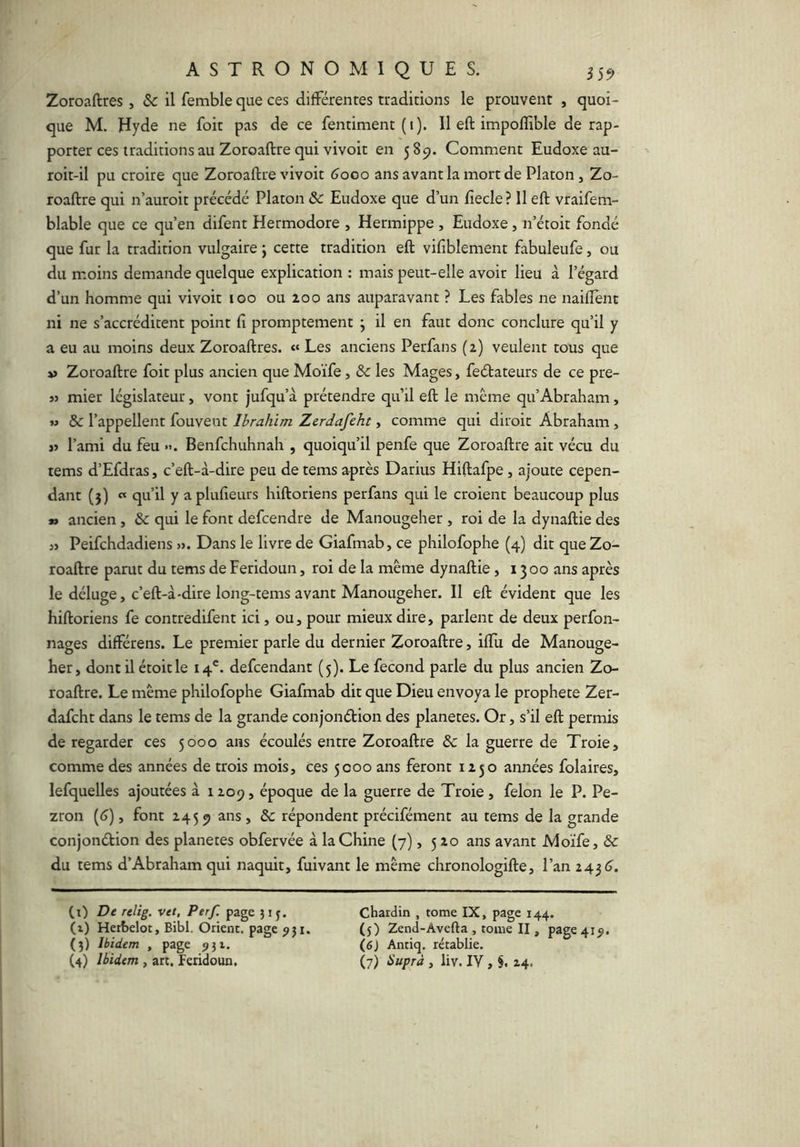 Zoroaftres, & il femble que ces différentes traditions le prouvent , quoi- que M. Hyde ne foit pas de ce fentiment (i). 11 eft impolîible de rap- porter ces traditions au Zoroaftre qui vivoit en 589. Comment Eudoxe au- roit-il pu croire que Zoroaftre vivoit 6000 ans avant la mort de Platon, Zo- roaftre qui n’auroit précédé Platon & Eudoxe que d’un fiecle? Il eft vraifem- blable que ce qu’en difent Hermodore , Hermippe, Eudoxe, n’étoit fondé que fur la tradition vulgaire j cette tradition eft vifiblement fabuleufe, ou du moins demande quelque explication : mais peut-elle avoir lieu à l’égard d’un homme qui vivoit 100 ou 200 ans auparavant ? Les fables ne naiffent ni ne s’accréditent point fi promptement ^ il en faut donc conclure qu’il y a eu au moins deux Zoroaftres. «« Les anciens Perfans (2) veulent tous que » Zoroaftre foit plus ancien que Moïfe, & les Mages, feélateurs de ce pre- j> mier législateur, vont jufqu’à prétendre qu’il eft le meme qu’Abraham, » & l’appellent fouvent Ibrahim Zerdafeht, comme qui diroit Abraham , » l’ami du feu ». Benfchuhnah , quoiqu’il penfe que Zoroaftre ait vécu du tems d’Efdras, c’eft-à-dire peu de tems après Darius Hiftafpe, ajoute cepen- dant (3) « qu’il y aplufieurs hiftoriens perfans qui le croient beaucoup plus »» ancien , & qui le font defcendre de Manougeher , roi de la dynaftie des « Peifchdadiens ». Dans le livre de Giafmab, ce philofophe (4) dit que Zo- roaftre parut du tems de Feridoun, roi de la même dynaftie, 1300 ans après le déluge, c’eft-à-dire long-tems avant Manougeher. II eft évident que les hiftoriens fe contredifent ici, ou, pour mieux dire, parlent de deux perfon- nages différens. Le premier parle du dernier Zoroaftre, iflu de Manouge- her, dont il étoit le 14®. defcendant (5). Le fécond parle du plus ancien Zo- roaftre. Le même philofophe Giafmab dit que Dieu envoya le prophète Zer- dafeht dans le tems de la grande conjonélion des planètes. Or, s’il eft permis de regarder ces 5000 ans écoulés entre Zoroaftre & la guerre de Troie, comme des années de trois mois, ces 5000 ans feront 1250 années folaires, lefquelles ajoutées à 1209, époque de la guerre de Troie, félon le P. Pe- zron [6), font 2459 ans , Sc répondent précifément au tems de la grande conjonétion des planètes obfervée à la Chine (7), 5 20 ans avant Moïfe, & du tems d’Abraham qui naquit, fuivant le même chronologifte, l’an 243 (î. (i) De rtlig. vtt, Perf. page }i^. (t) Herbelot, Bibl. Orient, page ^ji. (j) Ibidem , page jji. Chardin , tome IX, page 144. (5) Zend-Avefta , tome II, page 41^. (6) Antiq. rétablie.
