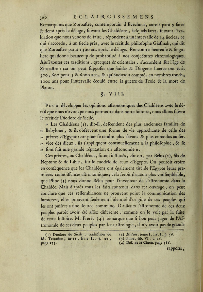 Remarquons que Zoroaftre, contemporain d’Evechous, auroit paru 9 fares & demi après le déluge, fuivant les Chaldéens, lefquels fares, fuivant l’éva- luation que nous venons de faire, répondent à un intervalle de 14 fîecles, ce qui s’accorde, à un fiecle près, avec le récit du philofophe Giafmab, qui dit que Zoroaftre parut 13 00 ans après le déluge. Rencontre heureufe & fingu- liere qui donne beaucoup de probabilité à nos conjectures chronologiques. Ainfi toutes ces traditions , grecques ôc orientales , s’accordent fur l’âge de Zoroaftre : car on peut fuppofer que Suidas & Diogene Laerce ont écrit ^ 00,600 pour 5 & 6000 ans, ôc qu’Eudoxe a compté, en nombres ronds, 1000 ans pour l’intervalle écoulé entre la guerre de Troie ôc la mort de Platon, §. VIII. Pour développer les opinions aftronomiques des Chaldéens avec le dé- tail que nous n’avons pu nous permettre dans notre hiftoire, nous allons fuivre le récit de Diodore de Sicile. « Les Chaldéens (1), dit-il, defcendent des plus anciennes familles de »> Babylone , ôc ils obfervent une forme de vie approchante de celle des >j prêtres d’Egypte : car pour fe rendre plus favans & plus entendus au fer- « vice des dieux, ils s'appliquent continuellement à la philofophie, & fe « font fait une grande réputation en aftronomie >». Ces prêtres, ou Chaldéens furent inftitués, dit-on, par Bélus (1), fils de Neptune ôc de Libie , fur le module de ceux d’Egypte. On pouroit croire en conféquence que les Chaldéens ont également tiré de l’jEgypte leurs pre- mières connoifTances aftronomiques 3 cela feroit d’autant plus vraifeiphlable, que Pline (3) nous donne Bélus pour l’inventeur de l’aftronomie dans la Chaldée. Mais d’après tous les faits contenus dans cet ouvrage, on peut conclure que ces relTemblances ne prouvent point la communication des lumières 3 elles prouvent feulement l’identité d’origine de ces peuples qui les ont puifées à une fource commune. D’ailleurs l’aftronomie de ces deux peuples paroît avoir été alTez différente , comme on le voit par la fuite de cette hiftoire. M. Freret ( 4 ) remarque que li l’on peut juger de l’Af- tronomie de ces deux peuples par leur aftrologie, il n’y avoir pas de grands (i) Diodore de Sicile , tradudHon de (i) Uidem, tome I ,liv. 11 f-^6. M. TerrafTon , io-ü , livre II, §. ai, ô) Pline, lib, VI, c. 26. page 173, (4) Déf, de ia Cbron, page rapports,’