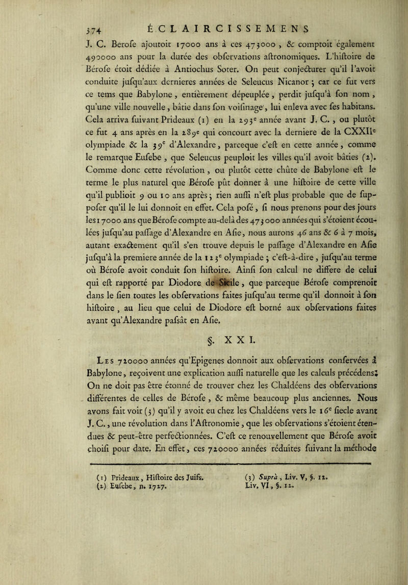 J. C. Berofe ajoutoic lyooo ans à ces 473000 , & comptoit également 490000 ans pour la durée des obfervations aftronomiques. L’hiftoire de Bérofe étoit dédiée à Antiochus Soter. On peut conjeéturer qu’il l’avoic conduite jufqu’aux dernieres années de Seleucus Nicanor 3 car ce fut vers ce tems que Babylone, entièrement dépeuplée , perdit jufqu’à fon nom , qu’une ville nouvelle, bâtie dans fon voifinage', lui enleva avec fes habitans. Cela arriva fuivant Prideaux (1) en la 195® année avant J. C., ou plutôt ce fut 4 ans après en la 189e qui concourt avec la derniere de la CXXIP olympiade & la 59' d’Alexandre, parceque c’eft en cette année, comme le remarque Eufebe , que Seleucus peuploit les villes qu’il avoir bâties (2). Comme donc cette révolution, ou plutôt cette chute de Babylone eft le terme le plus naturel que Bérofe pût donner à une hiftoire de cette ville qu’il publioit 9 ou i o ans après 3 rien auffi n’eH: plus probable que de fup- pofer qu’il le lui donnoit en effet. Cela pofé, fi nous prenons pour des jours îesiyooo ans que Bérofe compte au-delâdes 473000 années qui s’étoient écou- lées jufqu’au paffage d’Alexandre en Afie, nous aurons 4(3 ans &c 6 a y mois, autant exaéfcement qu’il s’en trouve depuis le paffage d’Alexandre en Afie jufqu’à la première année de la 12 3® olympiade 3 c’eft-à-dire, jufqu’aii terme où Bérofe avoir conduit fon hiftoire. Ainfi fon calcul ne différé de celui qui eft rapporté par Diodore de Sicile, que parceque Bérofe comprenoit dans le fien toutes les obfervations faites jufqu’au terme qu’il donnoit à fon hiftoire , au lieu que celui de Diodore eft borné aux obfervations faites avant qu’Alexandre pafsât en Afie, §. XXI. Les 720000 années qu’Epigenes donnoit aux obfervations confervées à Babylone, reçoivent une explication auffi naturelle que les calculs précédens* On ne doit pas être étonné de trouver chez les Chaldéens des obfervations - différentes de celles de Bérofe, & même beaucoup plus anciennes. Nous avons fait voir (3) qu’il y avoir eu chez les Chaldéens vers le 16' fiecle avant J. C., une révolution dans l’Aftronomie, que les obfervations s’étoient éten- dues & peut-être perfeétionnées. C’eft ce renouvellement que Bérofe avoit çhoifi pour date. En effet, ces 720000 années réduites fuivant la méthode ( I ) Prideaux, Hiftoire des Juifs, (t) Eufebe, ji. 17x7. (5) Supra , Liv. V, §. 12. Liv, YI, §. 12*