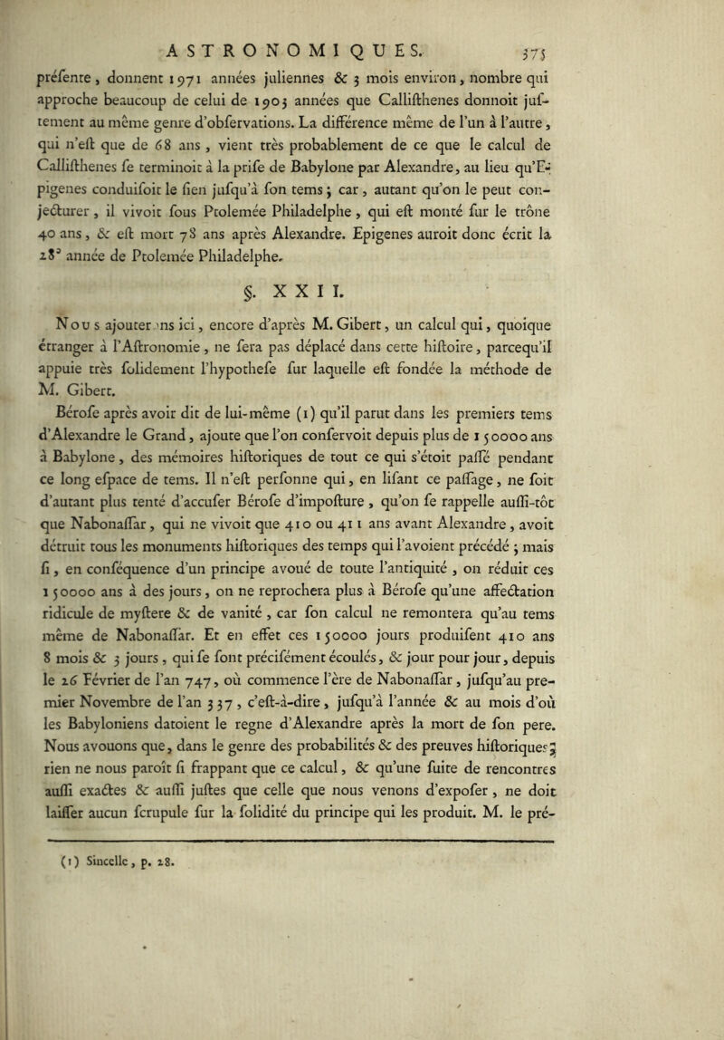 préfenre, donnent 1971 années juliennes & 3 mois environ, nombre qui approche beaucoup de celui de 1903 années que Callifthenes donnoit juf- tement au même genre d’obfervations. La différence même de l’un à l’autre, qui n’ell que de 68 ans , vient très probablement de ce que le calcul de Callifthenes fe terminoit à la prife de Babylone par Alexandre, au lieu qu’E-* pigenes conduifoit le fien jufqu’à fon tems ; car, autant qu’on le peut con- jecturer , il vivoit fous Ptolemée Philadelphe, qui eft monté fur le trône 40 ans, 6c eft mort 78 ans après Alexandre. Epigenes auroit donc écrit la 28^ année de Ptolemée Philadelphe, §. X X I 1. Nous ajouter ms ici, encore d’après M.Gibert, un calcul qui, quoique étranger à l’Aftronomie, ne fera pas déplacé dans cette hiftoire, parcequ’il appuie très folidement l’hypothefe fur laquelle eft fondée la méthode de M. Gibert. Bérofe après avoir dit de lui-même (i) qu’il parut dans les premiers tems d’Alexandre le Grand, ajoute que l’on confervoit depuis plus de 15 0000 ans à Babylone, des mémoires hiftoriques de tout ce qui s’étoit pafTé pendant ce long efpace de tems. Il n’eft perfonne qui, en lifant ce paftage, ne foit d’autant plus tenté d’accufer Bérofe d’impofture, qu’on fe rappelle aufîi-tôt que Nabonaftar, qui ne vivoit que 410 ou 411 ans avant Alexandre, avoit détruit tous les monuments hiftoriques des temps qui l’avoient précédé 3 mais fi, en conféquence d’un principe avoué de toute l’antiquité , on réduit ces 15 0000 ans à des jours, on ne reprochera plus à Bérofe qu’une affeétation ridicule de myftere 6c de vanité , car fon calcul ne remontera qu’au tems même de Nabonaftar. Et en effet ces 150000 jours produifent 410 ans 8 mois & 3 jours , qui fe font précifément écoulés, 6c jour pour jour, depuis le Z 6 février de l’an 747, où commence l’ère de Nabonaftar, jufqu’au pre- mier Novembre de l’an 337, c’eft-à-dire, jufqu’à l’année & au mois d’où les Babyloniens datoient le régné d’Alexandre après la mort de fon pere. Nous avouons que, dans le genre des probabilités ôc des preuves hiftoriques5 rien ne nous paroît fi frappant que ce calcul, & qu’une fuite de rencontres aufïi exaétes & auftî juftes que celle que nous venons d’expofer, ne doit laiffer aucun fcrupule fur la folidité du principe qui les produit. M. le pré- (i) Sinccllc, p. i8.