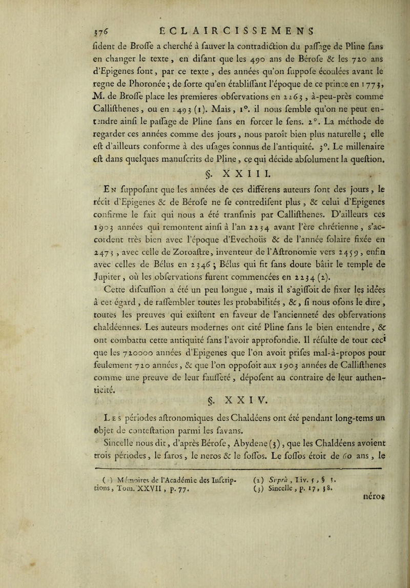 ECLAÎRCISSEMENS fident de BrofTe a cherché à fauver la contradiétion du pafTage de Pline fans en changer le texte, en difant que les 490 ans de Bérofe 8c les 72,0 ans d’Epigenes font, par ce texte , des années qu’on fuppole écoulées avant le régné de Phoronée j de forte qu’en établilTant l’époque de ce prince en 1775, Al. de Brofïe place les premières obfervations en ii6^ , à-peu-près comme Callifthenes, ou en Z49 3 (i). Mais, 1°. il nous femble qu’on ne peut en- tendre ainfi le palfage de Pline fans en forcer le fens. z®. La méthode de regarder ces années comme des jours , nous paroît bien plus naturelle 3 elle eft d’ailleurs conforme à des ufages connus de l’antiquité. 3°. Le millénaire eft dans quelques manuferits de Pline, ce qui décide abfolument la queftion. §. X X I I 1. En fuppofaiit que les années de ces différens auteurs font des jours, le récit d’Epigenes & de Bérofe ne fe cpntredifent plus, ôc celui d’Epigenes confirme le fait qui nous a été tranfmis par Callifthenes. D’ailleurs ces 1903 années qui remontent ainfî à l’an 2234 avant l’ère chrétienne , s’ac- cordent très bien avec l’cpoque d’Evechoüs & de l’année folaire fixée en 247 3 , avec celle de Zoroaftre, inventeur de l’Aftronomie vers 2459, enfin avec celles de Bélus en 234(7 3 Bélus qui fit fans doute bâtir le temple de Jupiter, où les obfervations furent commencées en 2234 (2). Cette difculîîon a été un peu longue , mais il s’agilToit de fixer les idées à cet égard , de ralTembler toutes les probabilités , & , fi nous ofons le dire , toutes les preuves qui exiftent en faveur de l’ancienneté des obfervations ehaldéennes. Les auteurs modernes ont cité Pline fans le bien entendre, & ont combattu cette antiquité fans l’avoir approfondie. Il réfulte de tout cec* que les 720000 années d’Epigenes que l’on avoit prifes mal-à-propos pour feulement 720 années, 8c que l’on oppofoitaux 1903 années de Callifthenes comme une preuve de leur fauifeté , dépofent au contraire de leur authen- ticité. §. XXIV. Les périodes aftronomiques des Chaldéens ont été pendant long-tems un objet de conteftation parmi les favans. Sincelle nous dit, d’après Bérofe, Abydene (5), que les Chaldéens avoient trois périodes, le faros , le neros 8c le folTos. Le foifos étoit de (To ans , le ( ) de l’Académie des infetip- (i) Srprà , Viv. ^§ t. dons, Tom. XXYII , p. 77. C>) Sincelle , p. 17, 18. néros