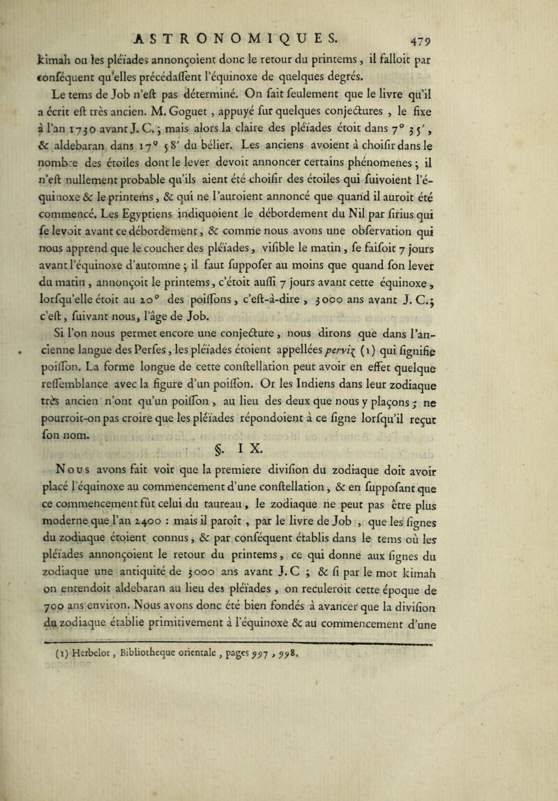 kimah ou les pléiades annonçoient donc le retour du printems, il falloir par conféquenc qu^elles précédalTent l’équinoxe de quelques degrés. Le rems de Job n’eft pas déterminé. On fait feulement que le livre qu’il a écrit eft très ancien. M. Goguet, appuyé fur quelques conjeétures , le fixe à l’an 1750 avant J. C. j mais alors la claire des pléiades étoit dans 7 ® 55', & aldebaran dans 17® 58' du bélier. Les anciens avoient à choifirdans le nombre des étoiles dont le lever devoir annoncer certains phénomènes ; il n’eft: nullement probable qu’ils aient été choifir des étoiles qui fuivoient l’é- quinoxe & le printems, & qui ne l’auroient annoncé que quand il auroit été commencé. Les Egyptiens indiquoient le débordement du Nil par firius qui fe levoit avant ce débordement, & comme nous avons une obfervation qui nous apprend que le coucher des pléiades, vifible le matin, fe faifoit 7 jours avant l’équinoxe d’automne ; il faut fuppofer au moins que quand fon lever du matin , annon^'oit le printems, c’étoit auftî 7 jours avant cette équinoxe, lorfqu’elle étoit au zo® des poiftbns, c’eft-à-dire , 3000 ans avant J. C.j c’eft, fui vaut nous, l’âge de Job. Si l’on nous permet encore une conjeélure , nous dirons que dans l’an- cienne langue des Perfes, les pléiades étoient appellées pervi[ ( \ ) qui fignifie poiftbn. La forme longue de cette conftellation peut avoir en effet quelque relfemblance avec la figure d’un poiffon. Or les Indiens dans leur zodiaque très ancien n’ont qu’un poiftbn , au lieu des deux que nous y plaçons 7 ne pourroit-on pas croire que les pléiades répondoient à ce figne lorfqu’il reçut fon nom. ' §. I X. Nous avons fait voir que la première divifion du zodiaque doit avoir placé l’équinoxe au commencement d’une conftellation, & en fuppofant que ce commencement fût celui du taureau, le zodiaque ne peut pas être plus moderne que l’an 2400 : mais il paroît , par le livre de Job , que les lignes du zodiaque étoient connus, & par conféquent établis dans le tems où les pléiades annonçoient le retour du printems, ce qui donne aux lignes du zodiaque une antiquité de 3000 ans avant J. C ; & fi par le mot kimah on entendoit aldebaran au lieu des pléiades , on reculeroit cette époque de 700 ans environ. Nous avons donc été bien fondés à avancer que la divifion du zodiaque établie primitivement à l’équinoxe &au commencement d’une (1) Hcrbelot, Bibliothèque orientale , pages ^517 ,