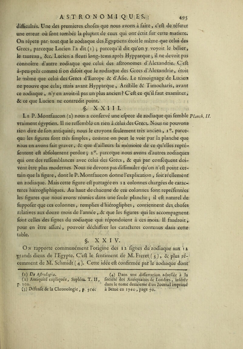 difficultés. Une des premières cliofes que nous avons à faire, c’eft de réfuter une erreur où font tombés la plupart de ceux qui ont écrit fur cette matière. On répété par-tout que le zodiaque des Egyptiens étoitle meme que celui des Grecs, parceque Lucien l’a dit (i) j parcequ’il dit qu’on y voyoit le bélier, le taureau, &c. Lucien a fleuri long-tems après Hypparque \ il ne devoir pas connoître d’autre zodiaque que celui des afttonomes d’Alexandrie. C’eft à-peu-près comme lî on difoit que le zodiaque des Grecs d’Alexandrie, étoit le meme que celui des Grecs d’Europe & d’Afie. Le témoignage de Lucien ne prouve que celaj mais avant Hypparque , Anftille & Timocharis, avant ce zodiaque, n’y en avoit-il pas un plus ancien ? C’eft ce qu’il faut examiner, & ce que Lucien ne contredit point. §. XXIII. L E P. Montfaucon (z) nous a confervé une efpece de zodiaque qui femble Pljnch. U. vraiment égyptien. Il ne reflemble en rien à.celui des Grecs. Nous ne pouvons- rien dire defon antiquité 5 nous le croyons feulement très ancien, j parce- que les figures font très Amples, comme on peut le voir par la planche que nous en avons fait graver, & que d’ailleurs la mémoire de ce qu’elles repré- lentent eft abfolument perdue^ i'’. parceque nous avons d’autres zodiaques qui ont des reflemblances avec celui des Grecs , & qui par conféquent doi- vent être plus modernes. Nous ne devons pas dilfimuler qu’on n’eft point cer- tain que la figure, dont le P. Montfaucon donne l’explication , foit réellement un zodiaque. Mais cette figure eft partagée en 11 colonnes chargées de carac- tères hiérogliphiques. Au haut de chacune de ces colonnes font repréfentées les figures que nous avons'réunies dans une feule planche j il eft naturel de, fuppofer que ces colonnes, remplies d’hiérogliphes, contiennent des, chofes relatives aux douze mois de l’année que les figures qui les accompagnent font celles des figues du zodiaque qui répondoient à ces mois. Il faudroit, pour en être alTuré, pouvoir déchiffrer les caraéleres contenus dans cette table. §. XXIV. O N rapporte communément l’origine des i 2 figues du^zodiaque aux 'i 2 grands dieux de l’Egypte. C’eft le fentiment de M. Freret ( 3 ), & plus ré- cemment de M. Schmidt (4). Cette idée eft confirmée par le zodiaque dont' (i) De AJlrologia. (4) Dans une difTertaûon adrefTce à la (i) Antiquité expliquée, Suplém. T. II, fociété des Antiquaires de Londres, inférée p. 101. dans le tome deuxieme d’un Journal imprinjé (5) Défenfe de la Chronologie , p. jco.' à Berne en 1760 , page 70. ‘