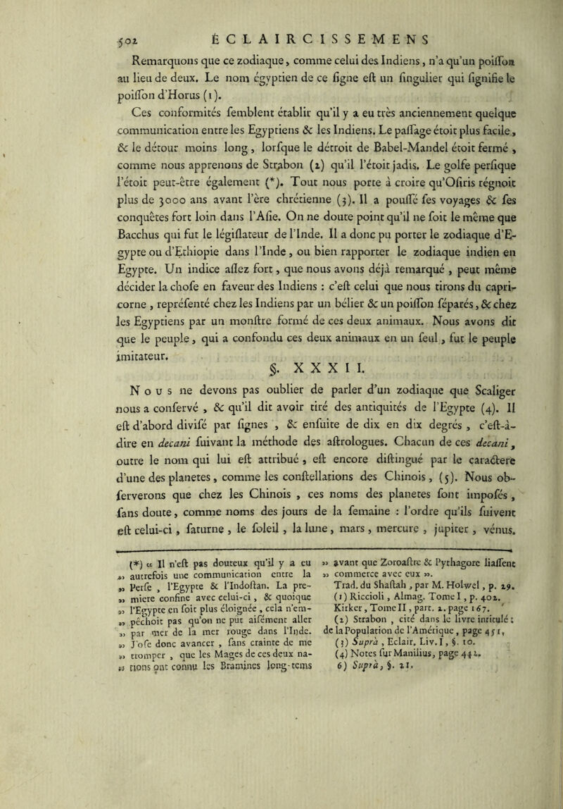 Remarquons que ce zodiaque, comme celui des Indiens, n’a qu’un poilFon au lieu de deux. Le nom égyptien de ce figne eft un fingulier qui fignifie le poilTon d’Horus ( i ). Ces conformités femblent établir qu’il y a eu très anciennement quelque communication entre les Egyptiens 6c les Indiens. Le palTage étoit plus facile, 6c le détour moins long , lorfque le détroit de Babel-Mandel étoit fermé , comme nous apprenons de Strabon (z) qu’il l’étoit jadis. Le golfe perfique l’étoit peut-être également (*). Tout nous porte à croire qu Ofiris régnoit plus de 3000 ans avant l’ère chrétienne (3). Il a poulTé fes voyages 6c fes conquêtes fort loin dans l’Alîe. On ne doute point qu’il ne foit le même que Bacchus qui fut le légiflateur de l’Inde. Il a donc pu porter le zodiaque d’E- gypte ou d’Ethiopie dans l’Inde, ou bien rapporter le zodiaque indien en Egypte. Un indice aflez fort, que nous avons déjà remarqué , peut même décider la chofe en faveur des Indiens : c’eft celui que nous tirons du caprU corne , repréfenté chez les Indiens par un bélier ôc un poilTon féparés, 6c chez les Egyptiens par un monftre formé de ces deux animaux. Nous avons dit que le peuple, qui a confondu ces deux animaux en un feul, fut le peuple imitateur, §. XXXII. Nous ne devons pas oublier de parler d’un zodiaque que Scaliger nous a confervé , 6c qu’il dit avoir tiré des antiquités de l’Egypte (4). II eft d’abord divifé par fignes , 6c enfuite de dix en dix degrés , c’eft-à- dire en decani fuivant la méthode des aftrologues. Chacun de ces decani, outre le nom qui lui eft attribué j eft encore diftingué par le caraélere d’une des planètes, comme les conftellations des Chinois, (5). Nous ob- ferverons que chez les Chinois , ces noms des planètes font impofés, fans doute, comme noms des jours de la femaine : l’ordre qu’ils fuivent eft celui-ci, faturne , le foleil, la lune, mars , mercure , jupiter , vénus. {*) ce II n’eft pas douteux qu’il y a eu autrefois une communication entre la n Perfe , l’Egypi^e & l'Indoftan. La pre- » micre confine avec celui-ci, & quoique l’Evypte en foit plus éloignée , cela n’em- » pêchoit pas qu’on ne pût aifément aller « par mer de la mer rouge dans l’Inde. « Jbfe donc avancer , fans crainte de me tromper , que les Mages de ces deux na- w avant que Zoroaftrc Sc Pytliagore lialTenc « commerce avec eux ». Trad. du Shaftali, par M. Holwel, p. 19, ( I ) Riccioli, Almag. Tome I, p. 401. Kirker, Tome II, part, t, page 167, ' (1) Strabon , cité dans le livre intitulé ; de la Population de l’Amérique, page 4 j r, (5) Supra , Eclair. Liv.I, §. to, (4) Notes fui Manilius, page 444.