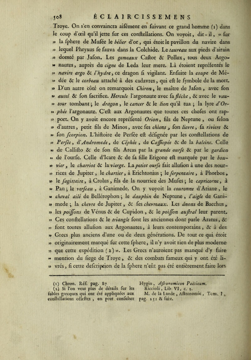 Troye. On s’en convaincra aifément en fuivant ce grand homme (i) dans le coup d’œil qu’il jette fur ces conftellations. On voyoit, dit - il, » fur >» la fphere de Mufée \q bélier d’or, qui étoit le pavillon du navire dans » lequel Phryxus fe fauva dans la Colchide. Le taureau aux pieds d’airain » domté par Jafon. Les gemeaux Caftor & Pollux, tous deux Argo- ** Hautes, auprès du cigne de Leda leur mere. Là étoient repréfentés le ï> navire argo & l'hydre, ce dragon fi vigilant. Enfuite la coupe de Mé- » dée & le corbeau attaché à des cadavres, qui eft le fymbole de la mort» » D’un autre côté on remarquoit Chiron, le maître de Jafon, avec fon » autel & fon facrifice. Hercule l’argonaute avec fa fiêchc, & avec le vau- » tour tombant j le dragon, le cancer & le lion qu’il tua \ la lyre d'Or- »i phée l’argonaute. C’eft aux Argonautes que toutes ces chofes ont rap- port. On y avoit encore repréfenté Orion, fils de Neptune , ou félon sa d’autres, petit fils de Minos, avec fes chiens ^ fon lievre, fa rivière ôc » fon feorpion. L’hiftoire de Perfée eft défignée par les conftellations de s> Ferfée , èi Andromède, de Céphée , de CaJJiopée ôc de la baleine. Celle w de Callifto & de fon fils Areas par la grande ourfe & par le gardien » de l’ourfe. Celle d’Icare & de fa fille Etigone eft marquée par le bou~ » vier , le charriot ôc la vierge,. La petite ourfe fait allufion à une des nour- 33 rices de Jupiter, le chartier, à Erichtoifius j le ferpentaire y à Phorbos„ » le fagittaire, à Crolus, fils de la nourrice des Mufes ; le capricorne, à *3 Pan y le verfeau , à Ganimede. On y voyoit la couronne d’Ariane, le »3 cheval ailé de Bellérophon j le dauphin de Neptune , Vaigle de Gani- » mede ; la chevre de Jupiter , & fes chevreaux. Les ânons de Bacchus , a» les poiffons de Vénus & de Cupidon , & le poiffon aujîral leur parent» 33 Ces conftellations & le triangle font les anciennes dont parle Aratus, èc 33 font toutes allufion aux Argonautes, à leurs contemporains, & à des, 3» Grecs plus anciens d’une ou de deux générations. De tout ce qui étoit » originairement marqué fur cette fphere, il n’y avoit rien de plus moderne w que cette expédition ( i) Les Grecs n’auroient pas manqué d’y faire >• mention du fiege de Troye, & des combats fameux qui y ont été li- 33 vrés, fi cette defeription de la fphere n’eût pas été entièrement faite lors (i) Chron. Réf. pag. &7 Hygin , Ajltonomicon Po'éticum. (i) Si l’on veut plus de détails fur les Riccioli , Lib. VI, c. fables grecques qui ont été appliquées aux M. de la Lande , Aftronomie, Tcm.. I çooftellations céîeftes , en peut confulter pag. iji Si fuiv.