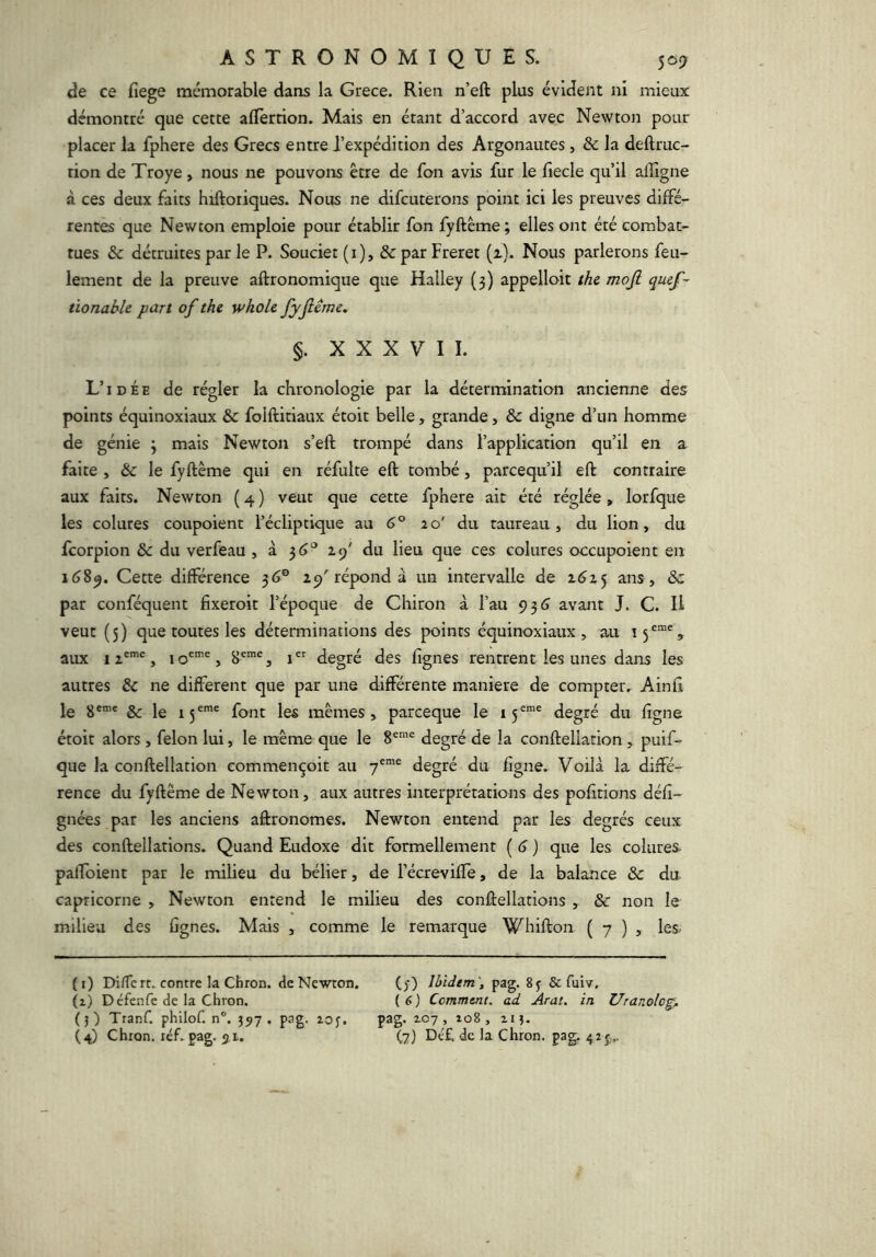 de ce fiege mémorable dans la Grèce. Rien n’eft plus évident ni mieux démontré que cette alTertion. Mais en étant d’accord avec Newton pour placer la fphere des Grecs entre l’expédition des Argonautes, & la deftruc- tion de Troye, nous ne pouvons être de fon avis fur le fiecle qu’il alîîgne à ces deux faits hiftoriques. Nous ne difcuterons point ici les preuves diffé- rentes que Newton emploie pour établir fon fyftême ; elles ont été combat- tues & détruites par le P. Soucier (i), &par Freret (^). Nous parlerons feu- lement de la preuve aftronomique que Halley (3) appelloit the mojl qucf-^ tionable part of the whole fyjlême. §. XXXVII. L’idée de régler la chronologie par la détermination ancienne des points équinoxiaux & folftitiaux étoit belle, grande, & digne d’un homme de génie 3 mais Newton s’eft trompé dans l’application qu’il en a faite , & le fyftême qui en réfulte eft tombé, parcequ’il eft contraire aux faits. Newton ( 4 ) veut que cette fphere ait été réglée, lorfque les colures coupoient l’écliptique au 6° 10' du taureau, du lion, du fcorpion & du verfeau , à 3<>‘’ 29' du lieu que ces colures occupoient en 1689. Cette différence 36® 29'répond à un intervalle de 2^25 ans , & par conféquent fixeroit l’époque de Chiron à l’au 935 avant J. C. H veut (5) que toutes les déterminations des points équinoxiaux, au aux I , 1 , 8'”^, i degré des lignes rentrent les unes dans les autres & ne different que par une différente maniéré de compter. Ainfi le 8®*' & le 15®™® font les mêmes, parceque le 15®“® degré du ligne étoit alors , félon lui, le même que le 8®’® degré de la confteilation, puif- que la confteilation commençoit au 7®™® degré du ligne. Voilà la diffé- rence du fyftême de Newton, aux autres interprétations des pofîtions défi- gnées par les anciens aftronomes. Newton entend par les degrés ceux des conftellations. Quand Eudoxe dit formellement ( 6 ) que les colures. palfoient par le milieu du bélier, de l’écreviffe, de la balance & du capricorne , Newton entend le milieu des conftellations , & non le milieu des lignes. Mais , comme le remarque Whifton ( 7 ) , les. ( i) Di/Tcrt. contre la Chron. de Newton. (1) Défenfe de la Chron. ()) Tranf. philof. n®. 397 . pag. lof. (4) Chron. léf.pag. ji. (3) Ibidem pag. 8 j & fuiv, ( 6 ) Comment, ad Arat. in Uranolog^ pag. 107 , io8 , Il J. (7) Dé£. de la Chron. pa^ 415;,,