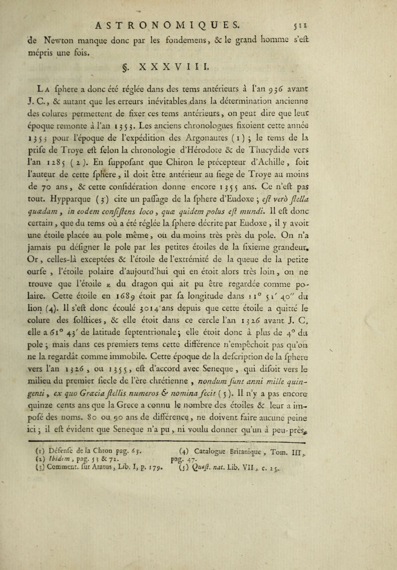 de Newton manque donc par les fondemens, ôc le grand homme s’eil mépris une fois. §. XXXVIII. L A fphere a donc été réglée dans des rems antérieurs à l’an 9 5 (3 avant J. C., Sc autant que les erreurs inévitables dans la détermination ancienne des cülures permettent de fixer ces tems antérieurs, on peut dire que leur époque remonte à l’an 13 5 Les anciens chronologiies fixoient cette année 1353 pour l’époque de l’expédition des Argonautes (1)3 le tems de la prife de Troye efl félon la chronologie d’Hérodote 8c de Thucydide vers l’an 1285 (2}. En fuppofant que Chiron le précepteur d’Achille, foie l’auteur de cette fphere, il doit être antérieur au fiege de Troye au moins de 70 ans, & cette confidération donne encore 1355 ans. Ce n’eft pas tout. Hypparque ( 3 ) cite un paflage de la fphere d’Eudoxe j ejl verà Jlclla. quædam , in codent conjijlens loco , quœ quidem polus ejl mnndi. il eft donc certain , que du tems où a été réglée la fphere décrite par Eudoxe , il y avoir une étoile placée au pôle même, ou du moms très près du pôle. On n’a jamais pu défigner le pôle par les petites étoiles de la fixieme grandeur. Or, celles-là exceptées & l’étoile de l’extrémité de la queue de la petite ourfe , l’étoile polaire d’aujourd’hui qui en étoit alors très loin, on ne trouve que l’étoile % du dragon qui ait pu être regardée comme po- laire. Cette étoile en 1689 étoit par fa longitude daios 11° 51' 40 du lion (4). 11 s’eft donc écoulé 3014’ans depuis que cette étoile a quitté le colure des folllices, & elle étoit dans ce cercle l’an 152(3 avant J. C, elle a^i° 43' de latitude feptentrionale3 elle étoit donc à plus de 4° du pôle 3 mais dans ces premiers tems cette différence n’empêchoit pas qu’on ne la regardât comme immobile. Cette époque de la defeription de la fphere vers l’an 1326, ou 135 5, eft d’accord avec Seneque , qui difoit vers le milieu du premier fiecle de l’ère. chrétienne , nonduni funt anni miUc quin- genti , ex qiio Gracia Jlcllis numéros & nomina fecit ( 5 ). Il n’y a pas encore quinze cents ans que la Grece a connu le nombre des étoiles & leur a im- pofé des noms. 80 ou 9.0 ans.de différence, ne doivent faire aucune peine ici 3 il eft évident que Seneque n’a pu , ni voulu donner qu’un à peu-près^ (i) Défenfc delaChron pag. Ô5. (4) Catalogue Britanique , Tom. IH,. (1) Ibidtm , pa^. 53 & yi. pag. 47. Cî) Comment, fur Aratus, Lfb. I, p. 175). (j) VU , c.