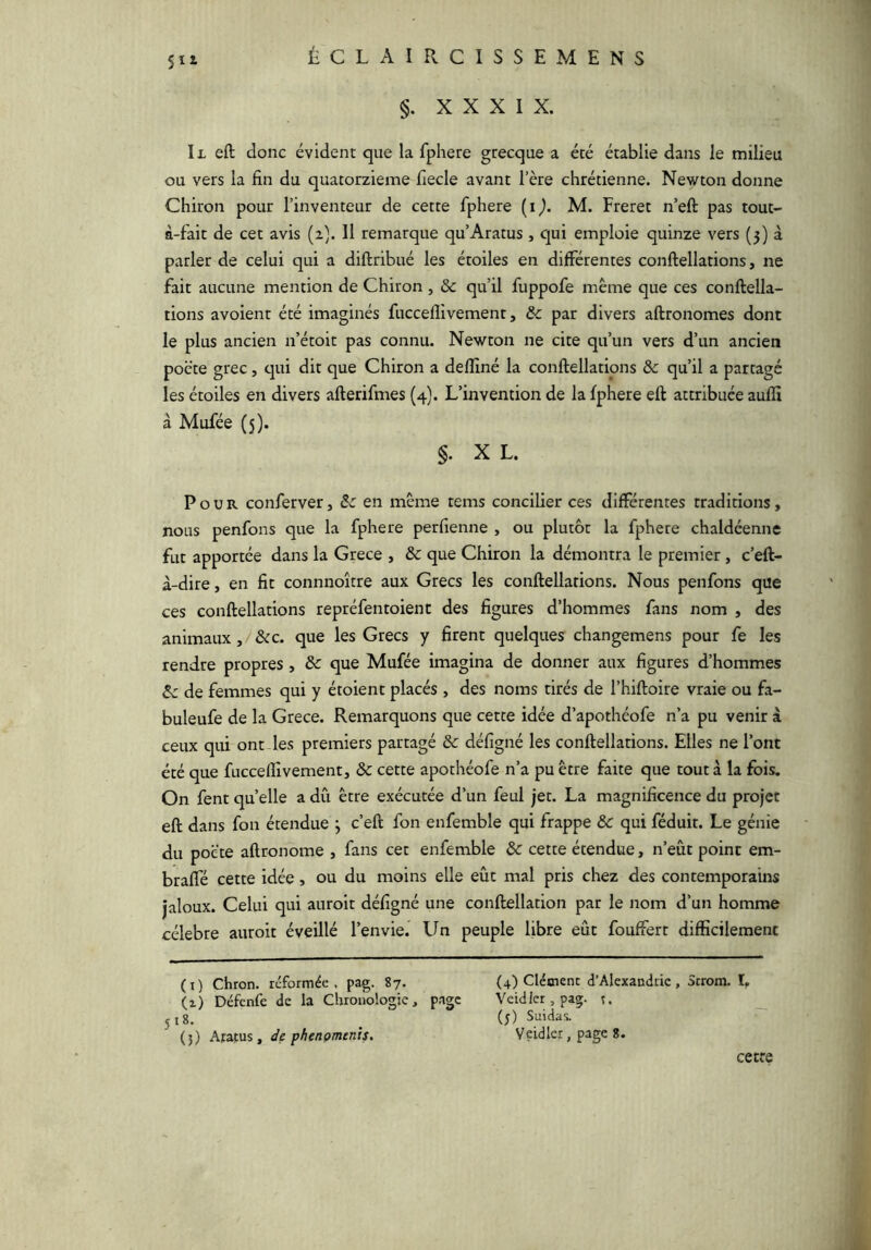 5ïi §. XXXIX. Il eft donc évident que la fphere grecque a été établie dans le milieu ou vers la fin du quatorzième fiecle avant l’ère chrétienne. Newton donne Chiron pour l’inventeur de cette fphere (i^. M. Freret n’eft pas tout- à-fait de cet avis (2). Il remarque qu’Aratus , Cjui emploie quinze vers (3) à parler de celui qui a diftribué les étoiles en différentes conftellations, ne fait aucune mention de Chiron, & qu’il fuppofe même que ces conftella- tions avoient été imaginés fucceflivement, & par divers aftronomes dont le plus ancien n’étoit pas connu. Newton ne cite qu’un vers d’un ancien pocte grec, cpi dit que Chiron a delîîné la conftellations ôc qu’il a partagé les étoiles en divers afterifmes (4). L’invention de la fphere eft attribuée aufti à Mufée (5). §. XL. Pour conferver, Sc en même tems concilier ces différentes traditions, nous penfons que la fphere perfienne , ou plutôt la fphere chaldéenne fut apportée dans la Grece , & que Chiron la démontra le premier, c’eft- à-dire, en fit connnoître aux Grecs les conftellations. Nous penfons que ces conftellations repréfentoient des figures d’hommes fans nom , des animaux, &c. que les Grecs y firent quelques changemens pour fe les rendre propres , & que Mufée imagina de donner aux figures d’hommes Ôc de femmes qui y étoient placés , des noms tirés de l’hiftoire vraie ou fa- buleufe de la Grece. Remarquons que cette idée d’apothéofe n’a pu venir à ceux qui ont des premiers partagé & défigné les conftellations. Elles ne l’ont été que fucceflivement, & cette apothéofe n’a pu être faite que tout à la fois. On fent quelle a dû être exécutée d’un feul jet. La magnificence du projet eft dans fon étendue j c’eft fon enfemble qui frappe ÔC qui féduit. Le génie du poëte aftronome , fans cet enfemble & cette étendue, n’eût point em- braffé cette idée, ou du moins elle eût mal pris chez des contemporains jaloux. Celui qui auroit défigné une conftellation par le nom d’un homme célébré auroit éveillé l’envie. Lin peuple libre eût fouffert difficilement (i) Chron. reformée, pag. 87. (i) Défenfe de la Chronologie, page J18. (5) Aratus, de phenomcnis. (4) Clément d’Alexandrie , Strora. 1, Veidlcr, pag. t. (j) Suidas. Veidler, page 8. cette