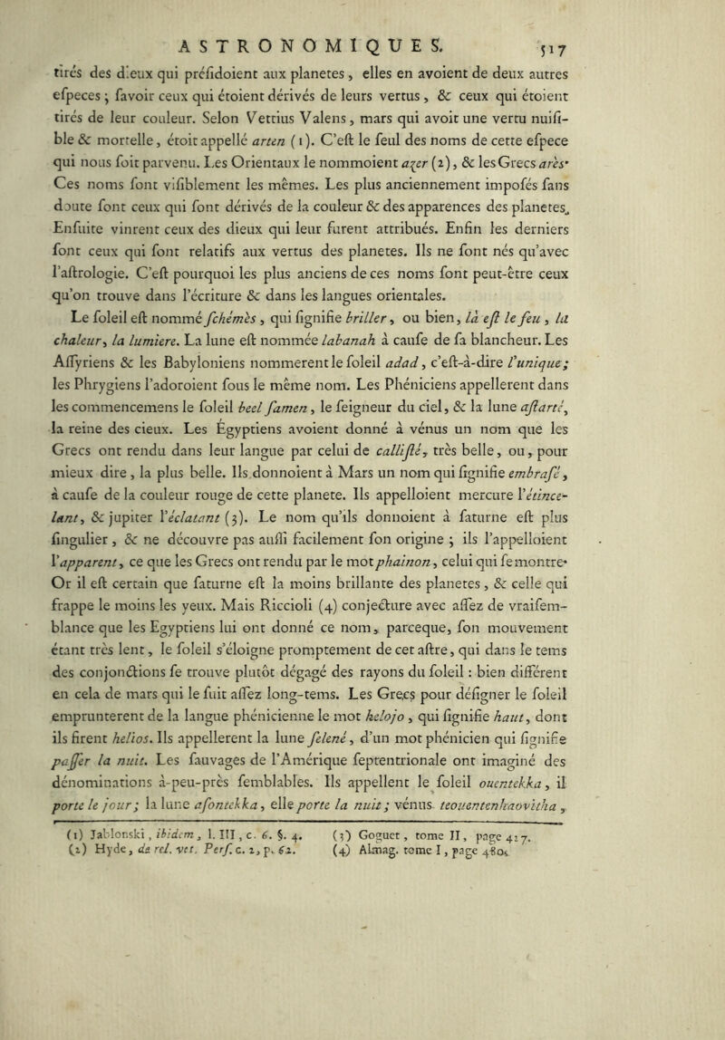 tires des dieux qui préfidoient aux planètes, elles en avoient de deux autres efpeces y favoir ceux qui étoient dérivés de leurs vertus , & ceux qui étoient tirés de leur couleur. Selon V^ettius Valens, mars qui avoir une vertu nuifi- ble 6c mortelle J étoitappellé arun ( 1). C’eft le feul des noms de cette efpece qui nous foit parvenu. Les Orientaux le nommoient aier (2) > & les Grecs arès’ Ces noms font viliblement les mêmes. Les plus anciennement impofés fans doute font ceux qui font dérivés de la couleur 6c des apparences des planètes^ Enfuire vinrent ceux des dieux qui leur furent attribués. Enfin les derniers font ceux qui font relatifs aux vertus des planètes. Ils ne font nés qu’avec l’aftrologie. C’eft pourquoi les plus anciens de ces noms font peut-être ceux qu’on trouve dans l’écriture 6c dans les langues orientales. Le foleil eft nommé fehémès, qui fignifie briller, ou bien, là ejl le feu , la chaleur y la lumière. La lune eft nommée lahanah à caufe de fa blancheur. Les AlTyriens 6c les Babyloniens nommèrent le foleil adad y c’eft-à-dire Punique:; les Phrygiens l’adoroient fous le même nom. Les Phéniciens appellerent dans les commencemens le foleil beel famen, le feignent du ciel, 6c la lune aJlartCy la reine des cieux. Les Égyptiens avoient donné à vénus un nom que les Grecs ont rendu dans leur langue par celui de callifi, très belle, ou, pour mieux dire, la plus belle. Ils donnoient à Mars un nom ÇigmÇiQ embrafê y à caufe de la couleur rouge de cette planete. Ils appelloient mercure Vétince- lant, & jupiter Véclatant [fj. Le nom qu’ils donnoient à faturne eft plus fingulier , 6c ne découvre pas aufiî facilement fon origine ; ils l’appelloient Vapparent y ce que les Grecs ont rendu par le motphainon, celui qui fe montre* Or il eft certain que faturne eft la moins brillante des planètes, 6c celle qui frappe le moins les yeux. Mais Riccioli (4) conjeéture avec aftez de vraifem- blance que les Egyptiens lui ont donné ce nom» pareeque, fon mouvement étant très lent, le foleil s’éloigne promptement de cet aftre, qui dans le tems des conjonélions fe trouve plutôt dégagé des rayons du foleil : bien différent en cela de mars qui le fuit afîez long-tems. Les Grecs pour défigner le foleil empruntèrent de la langue phénicienne le mot helojo, qui fignifie haut y dont ils firent helios. Ils appellerent la lune felené y d’un mot phénicien qui fignifie pafer la nuit. Les fauvages de l’Amérique feptentrionale ont imaginé des dénominations à-peu-près femblables. Ils appellent le foleil ouentekka, il porte le jour ; la lune afontekkuy elle porte la nuit ; vénus teouentenlmovkha , (i) Jablonski, ibidem , 1. III, c. 6, §. 4, (O Goguet, tome II, page 417,