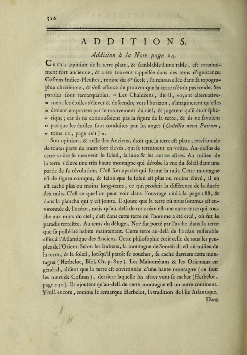 $10 ADDITIONS. Addition a la Note page 14. Cette .opinion de la terre plate, & femblable à une table , efl; certaine- ment fort ancienne, & a été fouvent rappellée dans des tems d’ignorance. Cofmas Indico-Pleuftes, moine du 6^ fiecle, l’a renouvellée dans fa topogra- phie chrétienne , & s’-eft efforcé de prouver que la terre n’étoit pas ronde. Ses paroles font remarquables. « Les Chaldéens, dit-il, voyant alternative- » ment les étoiles s’élever & defcendre vers l’horizon , s’imaginèrent quelles >j étoient emportées par le mouvement du ciel, & jugèrent qu’il étoit fphé- » rique j car ils ne connoiffoient pas la figure de la terre, èc ils ne favoient » pas que les étoiles font conduites par les anges ( ColleHio nova Patrum , M tome 1 î , page 161 ) ». Son opinion, & celle des Anciens, étoit que la terre eft plate, environnée de toutes parts de murs fort élevés , qui fe terminent en voûte. Au-deffus de cette voûte fe meuvent le foleil, la lune èc les autres aftres. Au milieu de la terre s’élève une très haute montagne qui dérobe la vue du foleil dans une partie de fa révolution. C’eft fon opacité qui forme la nuit. Cette montagne efl: de figure conique, & félon que le foleil efl: plus ou moins élevé, il en eft caché plus ou moins long-tems , ce qui produit la différence de la durée des nuits. C’eft ce que l’on peut voir dans l’ouvrage cité à la page 188, & dans la planche qui y eft jointe. Il ajoute que la terre où nous fommes eft en- vironnée de l’océan, mais qu’au-delà de cet océan eft une autre terre qui tou- che aux murs du ciel ; c’eft dans cette terre où l’homme a été créé, où fut le paradis terreftre. Au tems du déluge, Noë fut porté par l’arche dans la terre que fa poftérité habite maintenant. Cette terre au-delà de l’océan reffemble affez à l’Atlantique des Anciens. Cette philofophie étoit celle de tous les peu- ples de l’Orient. Selon les Indiens, la montagne deSomeirah eft au milieu de la terre, & le foleil, lorfqu’il paroît fe coucher, fe cache derrière cette mon* tagne (Herbelot, Bibl. Or. p. 817 ). Les Mahométans & les Orientaux en général, difent que la terre eft environnée d’une haute montagne ( ce font les murs de Cofmas ), derrière laquelle les aftres vont fe cacher (Herbelot, page 130). Ils ajoutent qu’au-delà de cette montagne eft un autre continent. Voilà encore, comme le remarque Herbelot, la tradition de l’île Atlantique. Dans