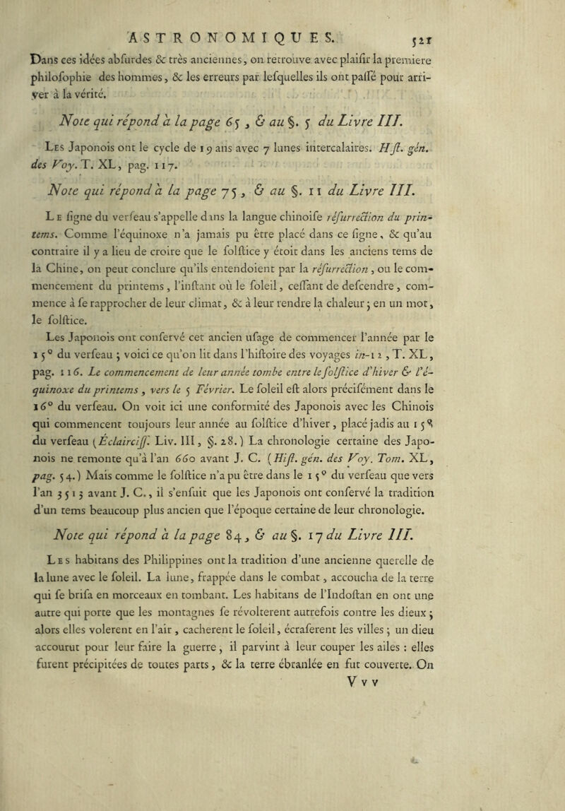 Dans ces idées abfurdes & très anciennes, on retrouve avec plaidr la première philofophie des hommes, &c les erreurs par lefquelles ils ont palfé pour arri- yer à la vérité. Noie qui répond a la page y ù au%. ') du Livre HT. Les Japonois ont le cycle de 19 ans avec 7 lunes intercalaires. H fi. gin. des Voy. T. XL, pag. 117. Note qui répond a La page 75 , à au %. i \ du Livre JII. Le ligne du verfeau s’appelle dans la langue chinoife réfurrcdion du. prin- tems. Comme l’équinoxe n’a jamais pu être placé dans ce ligne, & qu’au contraire il y a lieu de croire que le folllice y étoit dans les anciens tems de la Chine, on peut conclure qu’ils entendoient par la rêfurrecîion , ou le com- mencement du printems, l’inftant où le foleil, celTant de defcendre , com- mence à fe rapprocher de leur climat, 6c à leur rendre la chaleur j en un mot, le fülftice, Les Japonois ont confervé cet ancien ufage de commencer l’année par le 15 ® du verfeau j voici ce qu’on lit dans l’hiftoire des voyages in- \ 2, T. XL, pag. 11 Le commencement de leur année tombe entre le folfiice d'hiver & L'é- quinoxe du printems , vers le 5 Février. Le foleil eft: alors précifément dans le 16® du verfeau. On voit ici une conformité des Japonois avec les Chinois qui commencent toujours leur année au folllice d’hiver, placé jadis au 15 du verfeau {Éclaircifi'. Liv. 111, §. a8.) La chronologie certaine des Japo- nois ne remonte qu’à l’an 660 avant J, C. {Hifi. gén. des Voy. Tom. XL, pag. 54.) Mais comme le folllice n’a pu être dans le i du verfeau que vers l’an 3515 avant J. C., il s’enfuit que les Japonois ont confervé la tradition d’un tems beaucoup plus ancien que l’époque certaine de leur chronologie. Note qui répond h la page 84 ^ <S’ au §. i} du Livre III. Les habitans des Philippines ont la tradition d’une ancienne querelle de la lune avec le foleil. La lune, frappée dans le combat, accoucha de la terre qui fe brifa en morceaux en tombant. Les habitans de l’Indollan en ont une autre qui porte que les montagnes fe révoltèrent autrefois contre les dieux j alors elles volèrent en l’air, cachèrent le foleil, écraferent les villes j un dieu accourut pour leur faire la guerre, il parvint à leur couper les ailes : elles furent précipitées de toutes parts, 6c la terre ébranlée en fut couverte. On