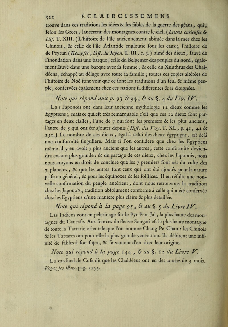 trouve dans ces traditions les idées ôc les fables de la guerre des géans, qui, félon les Grecs , lancèrent des montagnes contre le ciel. {Lettres curieufes 6* édif. T. XIII. ( L’hiftoire de l’île anciennement abîmée dans la mer chez les Chinois, & celle de l’île Atlantide engloutie fous les eaux j l’hiftoire de de Peyrun ( Kempfer, htjl. du Japon. L. III, c. 3. ) aimé des dieux, fauvé de l’inondation dans une barque, celle du Belgemer des peuples du nord, égale- ment fauvé dans une barque avec fa femme, & celle du Xifuthms des Chal- déens, échappé au déluge avec toute fa famille 3 toutes ces copies altérées de l’hiftoire de Noé font voir que ce font les traditions d’un feul ôc même peu- ple, confervées également chez ces nations fi .différentes ôc fi éloignées. Note qui répond aux p. 9} <5’ 94j & ou ^du Liy. IN. Les Japonois ont dans leur ancienne mythologie 12 dieux comme les Egyptiens 3 mais ce quLeft très remarquable c’eft que ces 12 dieux font par- tagés en deux claffes, l’une de 7 qui font les premiers ôc les plus anciens , l’autre de 5 qui ont été ajoutés depuis ( Hijl. des Voy. T. XL, p. 41, 42 ÔC 230.) Le nombre de ces dieux, égal à celui des dieux égyptiens, eft déjà une conformité finguliere. Mais fi l’on confidere que chez les Egyptiens même il y en avoit 7 plus anciens que les autres, cette conformité devien- dra encore plus grande : ôc du partage de ces dieux, chez les Japonois, nous nous croyons en droit de conclure que les 7 premiers font nés du culte des 7 planètes, ôc que les autres font ceux qui ont été ajoutés pour la nature prife en général, ôc pour les équinoxes ôc les folftices. Il en réfulte une nou- velle confirmation du peuple antérieur, dont nous retrouvons la tradition chez les Japonois; tradition abfolument conforme à celle qui a été confervée chez les Egyptiens d’une maniéré plus claire ôc plus détaillée. Note qui répond a la page 95, ù au ^ du Livre IN. Les Indiens vont en pèlerinage fur le Pyr-Pan-Jal, la plus haute des mon- tagnes du Caucafe. Aux fources du fleuve Songari efl: la plus haute montagne de toute la Tartarie orientale que l’on nomme Chang-Pe-Chan : les Chinois ôc les Tartares ont pour elle la plus grande vénération. Ils débitent une infi- nité de fables à fon fujet, ôc fe vantent d’en tirer leur origine. Note qui répond a la page 144 ^ ù au \i du Livre N. L B cardinal de Cufa dit que les Chaldéens ont eu des années de 3 mois. Voyeifes (Euv. pag. 1155.