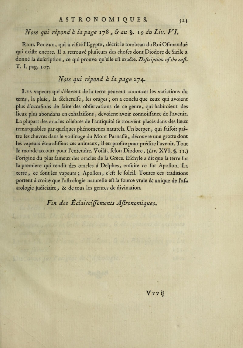 Note qui répond h la page au %. 19 du Liv. VI. Rich. Pocoke , qui a vificé l’Egypte > décrit le tombeau du Roi Ofimanduc qui exifte encore. Il a retrouvé plufieurs des chofes dont Diodore de Sicile a donné la defcription, ce qui prouve qu’elle eft exacte. Defcription of the eajl. T. I. pag. 107. Note qui répond a la page 174. Les vapeurs qui s’élèvent de la terre peuvent annoncer les variations du tems, la pluie, la fécherelTe, les orages j on a conclu que ceux qui avoient plus d’occafions de faire des obfervations de ce genre, qui habitoient des lieux plus abondans en exhalaifons, dévoient avoir connoilTance de l’avenir. La plupart des oracles célébrés de l’antiquité fe trouvent placés dans des lieux remarquables par quelques phénomènes naturels. Un berger, qui faifoit paî- tre fes chevres dans le voifinage du Mont Parnafle, découvre une grotte dont les vapeurs étourdiflent ces animaux, il en profite pour prédire l’avenir. Tout le monde accourt pour l’entendre. Voilà, félon Diodore, {Liv. XVI, §. 11.) l’origine du plus fameux des oracles de la Grece. Efchyle a dit que la terre fut la première qui rendit des oracles à Delphes, enfuite ce fut Apollon. La terre, ce font les vapeurs ; Apollon, c’eft le foleil. Toutes ces traditions portent à croire que l’aftrologie naturelle eft la fource vraie 6c unique de l’af^ troiogie judiciaire, & de tous les genres de divination. Fin des Éclair cijj’ements AJlronomiques. V V v ij