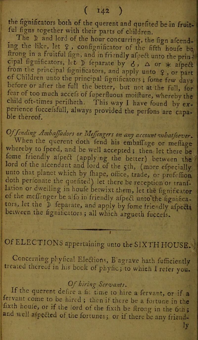 the fignificators both of the querent and quefited be in fruit- ful figns Together with their parts of children. The D and lord of the hour concurring, the fign afcend- ing the like, let J , confignificator of the fifth houfe be ftrong in a fruitful fign, and in friendly afpeifl unto the prinl’= cipal fignificators, ht. D feparaie by A or if. afpeft from the principal fignificators, and apply unto $ , or part of Children unto the principal fignificators; fome few days before or after the full the'better, but not at the full, for ; fear of too much accefs of fuperfluous moifture, whereby the j child oft-times perilheth. This way I have found by ex- j perience fuccefsfull, always provided the perfons are capa- ; ble thereof. ^ \ Of finding Amhaffadors or Meffengers on any account nuhatfoever. When the querent doth fend his embaflage or meflage whereby to fpeed, and be well accepted; then let there be I jome friendly afpefl (applying the better) between the ^ I lord of the alcendant and lord of the 5th, (more efpecially unto that planet which by lhape, office, trade, or profeffion doth peribnate the quefited) let there be reception oi tranf- lation or dwelling in houfe betwixt tliem, let the fignifcator of the mcfl;nger be alfo in friendly afpeifl unto'the fignifica- tors, let the I) feparate, and apply by fome friendly afpeft^ between the fignificators; all which argueth fuccefs» j Of ELECTIONS appertaining unto the SIXTH HOUSE. i ' Concerning phyfica! Eleftions, B agrave hath Efficiently treated thereof in Ins bock of phylic; to which 1 refer you. Of hiring Servants, If the querent defirc a fi; time to hire a fervant, or if a fervant come to be hired ; then if there be a foitur.e in the jfixth houle, or if the lord of the fixth be llrong in the 6th; land well alptjded of tiie fortunesj or if there be any friend- f ' 1 i