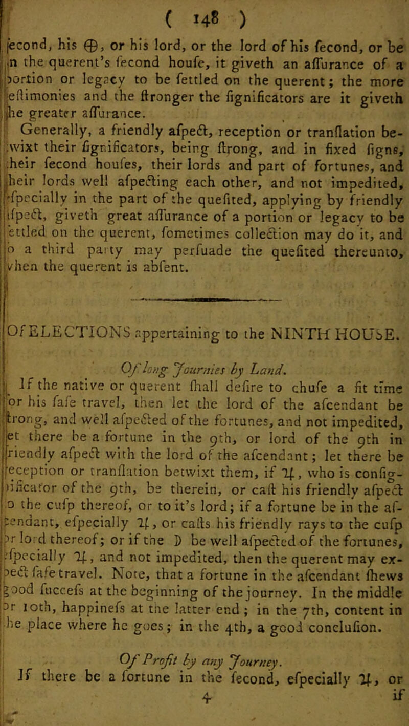 jecond, his 0, or his lord, or the lord of his fecond, or be ,n the querent’s fecond houfe, it giveth an affurance of a portion or legacy to be fettled on the querent; the more ieftimonies and the ftronger the lignificators are it giveth he greater affurance. r, Generally, a friendly afpeft, reception or tranflation be- 'jAvixt their fignificators, being ftrong, and in fixed figne; iheir fecond houfes, their lords and part of fortunes, and aheir lords well afpefling each other, and not impedited, 'fpecially in the part of the quefited, applying by friendly lfpe(51;, giveth great affurance of a portion or legacy to be ettled on the querent, foraetimes collection may do it, and b a third party may perfuade the quefited thereunto, vhen the querent is abfent. Of ELECTIONS appertaining to the NINTH HOUSE. Of long fourn 'tes by Land. I If the native or querent fhall defire to chufe a fit time ijOr his fafe travel, then let the lord of the afeendant be Irong, and well afpefted of the fortunes, and not impedited, pt there be a fortune in the 9th, or lord of the 9th in friendly afpefl with the lo-^d of the afeendant; let there be [eception or tranflation betwixt them, if If., who is config- lificafor of the 9th, be therein, or call his friendly afpect 0 the culp thereof, or to it’s lord; if a fortune be in the af- pendant, efpecially 2{., or calls his friendly rays to the cufp pr lord thereof; or if the D be well afpecled of the fortunes, Specially Tj., and not impedited, then the querent may ex- bedl fafe travel. Note, that a fortune in the afeendant Ihews ^ood fuccefs at the beginning of the journey. In the middle pr 10th, happinefs at tiie latter end ; in the yth, content in he place where he goes; in the 4th, a good conclufion. Of Profit by any Journey. If there be a fortune in the fecond, efpecially %, 4 or if