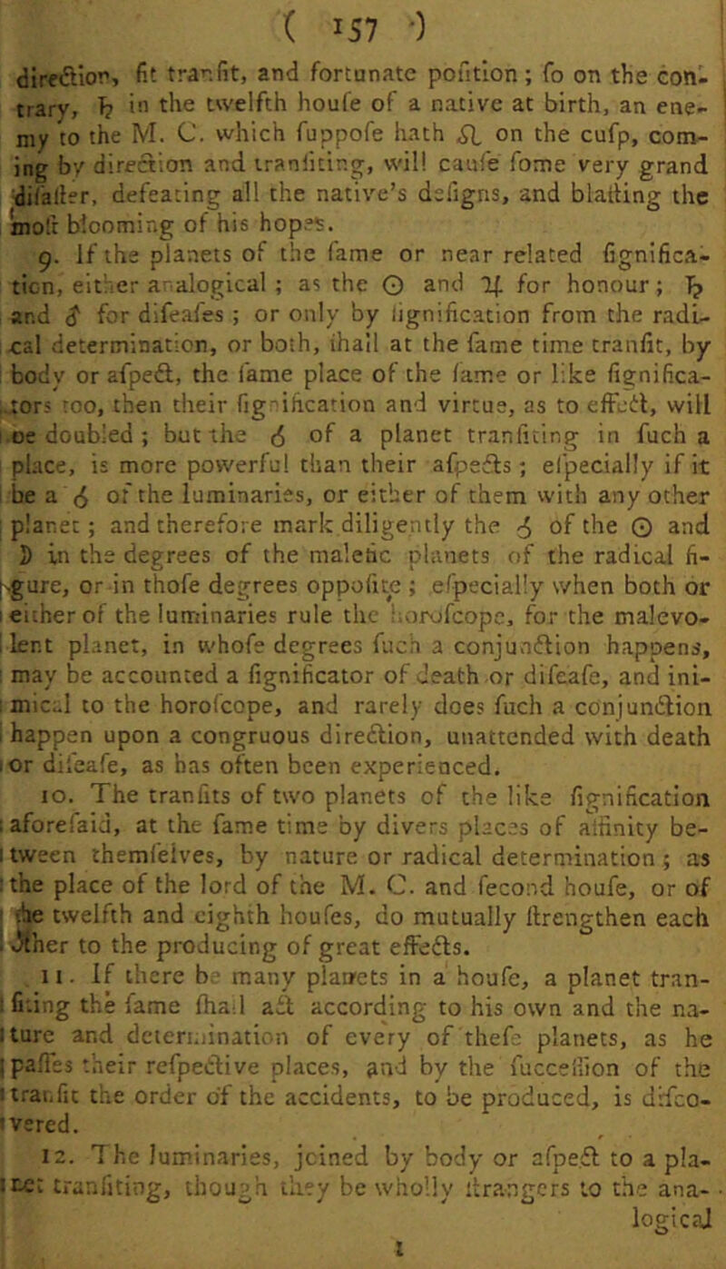 ( IS7 •) direftior, fit tra'’.fit, and fortunate pofitlon; To on the con- trary, h twelfth houfe of a native at birth, an ene- my to the M. C. which fuppofe hath SI on the cufp, com- ing by direction and iraniiting, will caufe fome very grand difaller, defeating all the native’s designs, and blading the mod blooming of his hop?^. 9. If the planets of the fame or near related fignifica- ticn, either aralogical ; as the O and for honour; T? , and S for dlfeafes ; or only by signification from the radi- cal determination, or both, ihail at the fame time tranfit, by : body or afpeft, the fame place of the fame or like fignifica- ,.:or5 too, then their fig ification and virtue, as to efFcdl, will i.oe doubled; but the (5 of a planet tranfiting in fuch a ' place, is more powerful than their afpefls; el'pecially if it ! be a (5 of the luminaries, or either of them with any other : planet; and therefore mark diligently the 4 of the O and S in the degrees of the malefic planets of the radical fi- [.gure, or in thofe degrees oppofite ; efpecially when both or I either of the luminaries rule the horofeope, for the malevo- 1 lent planet, in whofe degrees fuch a conjunflion happens, may be accounted a fignificator of death or difeafe, and ini- ; mic-1 to the horofeope, and rarely does fuch a conjundlion 1 happen upon a congruous direftion, unattended with death I or difeafe, as has often been experienced, to. The tranfits of two planets of the like fignification laforeiaid, at the fame time by divers places of alfinity be- I tween themfelves, by nature or radical determination ; as ! the place of the lord of the M. C. and fecond houfe, or of •he tsvelfth and eighth houfes, do mutually ftrengthen each ! J^her to the producing of great efFefts. 11. If there b. many plarrets in a houfe, a planet tran- ! filing the fame fha-.l ait according to his own and the na- iture and determinatum of every of thefc planets, as he ipalTcs their refpedive places, an-i by the fucceiiion of the I traffic the order of the accidents, to be produced, is drfeo- 'vsred. 12. The lum.inaries, joined by body or afpeit to a pla- ice: tranfiting, though tlity be wholly Grangers to the ana- logic?J