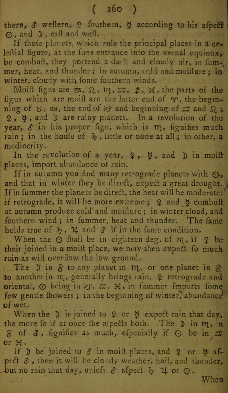 ( ) them, $ weftern, $ foutbern, 5 according to his afpefl ©, and 5 , eaft and weft. Jf thofe pLinets, which rule the principal places in a ce- leftlal figure, at the funs entrance into the vernal equinox, be combuft, they portend a dark and cloudy air, in fum- mer, heat, and thunder; in autumn, cr.ld and moillure ; in winter, cloudy with fome fouthern winds. Moift figns are 25, jf. >€> the parts of the figns which are moift are the latter end of , the begin- ning of y , 25, the end of Vf and beginning of XC7 and SI V $ , ^ , and D are rainy planets. In a revolution of the year, S m his proper fign, which is r(i, fignifies much rain ; in the houl’e of Ij , little or none at all; in other, a mediocrity. In the revolution of a year, 5 , ^ , and D in moift- places, import abundance of rain. Jf in autumn you find many retrograde planets with ©, and that in winter they be diredf, expedl a great drought. If in fummer the planets be direfl, the heat will be moderate:' if retrograde, it will be more extreme ; $ and § combuft at autumn produce cold'and moifturc ; in winter cloud, and fouthern wind ; in fummer, heat and thunder. The fame holds true of T? , If and $ if in the fame condition. When the © (hall be in eighteen deg. of if J be their joined in a moift place, we may then expedl fo much, rain as will overflow the low ground. The D in g to any planet in Tr]., or one planet in § to another in rr[, generally brings rain, $ retrograde and oriental, 0 being in Vf, .CdT, K, in fummer Imports fome few gentle Ihowers ; in the beginning of winter'abundance^ cf wet. When the J is joined to $ or ^ expedl rain that day, the more fo if at once Ihe aipedls both. 'I'he 5 in n|, in § of (J, fignifies as much, cfpecially if © be in or yi. If B be joined lo $ in moift places, and J or ^ af- pt-dl S , then it will be cloudy weather, hail, and thunder, iut no rain that day, urlcf^ ^ afpedl Ij If or ©. When