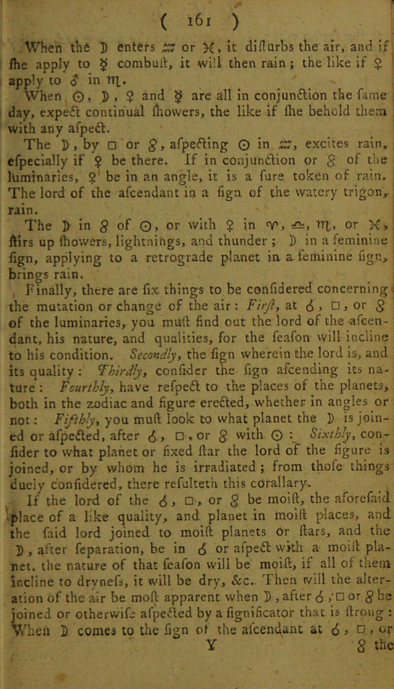 When the D enters ;;; or K. it diflurbs the air, and if /he apply to $ combult, it will then rain; the like it $ apply to $ in tti,. When O, ]), ? and ^ are all in conjunction the fame , day, expeCl continual ihovvers, the like if flie behold them with any afpeft. The I), by □ or afpeCling © in XT, excites rain, efpecially if ? be there. If in conjunction or g of the luminaries, ?' be in an angle, it is a furs token of rain. The lord of the afcendant in a fign of the watery trigon,. rain. The 5 in g of 0, or with ? in v, or K»: /tirs up fhowers, lightnings, and thunder ; 5 in a feminine fign, applying to a retrograde planet in a feminine figUj brings rain. Finally, there are fix things to be confidered concerning ; the mutation or change of the air; FirJ}, at c5 . □ j or g of the luminaries, you mud find out the lord of the -afcen- dant, his nature, and qualities, for the feafon will incline to his condition. Secondly, the fign wherein the lord is, and its quality: ’Thirdly, confider the fign afcending its na- ture : Fourthly, have refpeCl to the places of the planets, both in the zodiac and figure ereCted, whether in angles or not; Fifthly, you muft look to what planet the F is join- ed or afpeCled, after 6, D.or g with 0 Sixthly, zon- fider to what planet or fixed liar the lord of the figure is joined, or by whom he is irradiated ; from thofe things dueiy confidered, there refulteth this corallary. If the lord of the 6, D, or g be moift, the aforefaid •place of a like quality, and planet in moilt places, and the faid lord joined to moift planets or liars, and the F , after feparation, be in (5 or afpeCl widi a moift pla- net. the nature of that feafon will be moift, if all of them incline to drynefs, it will be dry, &c. Then will the alter- ation of the air be moft apparent when F , after 6 /D or g be joined or otherwife afpeCled by a fignificator that is llrong : When F comes to the fign of the afcendant at (5 j D , or Y 8 the