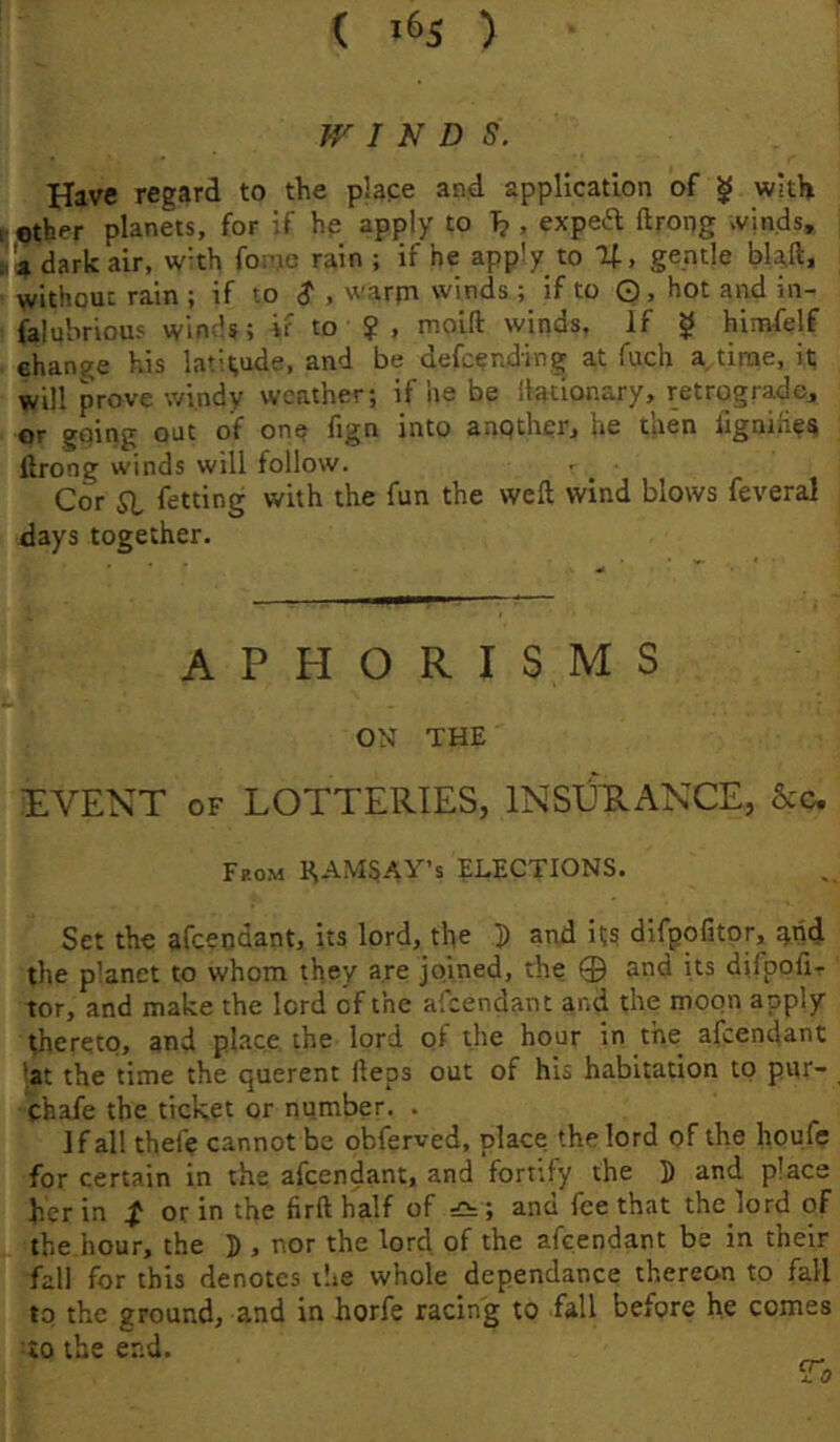 ( 1^5 ) f WINDS. Have regard to the place and application of ^ with ether planets, for if he apply to , expeft ftrong >vinds, 4 dark air, w’th foinc rain ; if he apply to %, gentle bla,ft, without rain ; if to $ , warjn winds; if to ©, hot and in- falubrious winds; ir to ? , moift winds. If ^ himfelf change his latitude, and be defcending at fuch a time, it will prove windy weather; if he be llationary, retrograde, or going out of one fign into another, he then lignihes ftrong winds will follow. Cor 51, fetting with the fun the weft wind blows feveral days together. A P H O R I S M S ON THE EVENT OF LOTTERIES, INSXJRANCE, See. From HAMSAY’s ELECTIONS. Set the afeeodant, its lord, the P and its difpofitor, odd the p’anet to whom they are joined, the 0 and its difpoft- tor, and make the lord of the alcendant and the moon apply thereto, and phnee the lord of the hour in the afeendant ■at the time the querent fteos out of his habitation to pur- chafe the ticket or number. . If all thefe cannot be obferved, place the lord of the houfe for certain in the afeendant, and fortify the P and place her in or in the firfthalf of dUz-, and fee that the lord of the hour, the P , nor the lord of the afeendant be in their fall for this denotes the whole dependance thereon to fall to the ground, and in horfe racing to fall before he comes TO the end. „