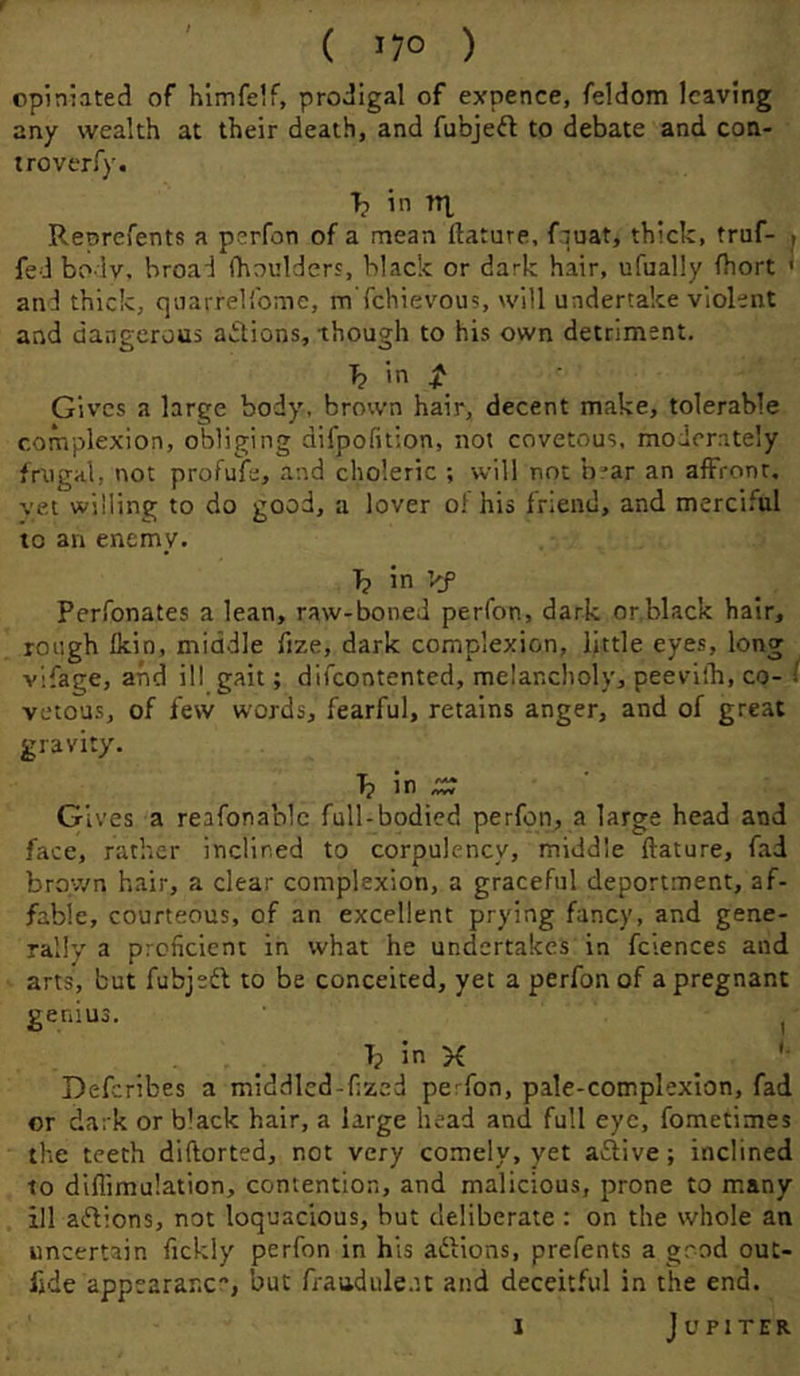 ( lyo ) opiniated of h'lmfe.f, prodigal of expence, feldom leaving any wealth at their death, and fubjeft to debate and con- trover fy. T? in tT], Reorefents a psrfon of a mean ftature, fquat, thick, truf- t fed bo lv, broad (boulders, black or dark hair, ufually fhort ' and thick, quarrel'bmc, mTchievous, will undertake violent and dangerous aidions, though to his own detriment. T? in ^ Gives a large body, brown hair, decent make, tolerable complexion, obliging difpofition, not covetous, moderately frugal, not profule, and choleric ; will not b^ar an affront, vet willing to do good, a lover o!'his friend, and merciful to an enemy. T? in Vf Perfonates a lean, raw-boned perfon, dark or,black hair, rough Ikin, middle fize, dark complexion, Httle eyes, long vifage, and ill gait; difeontented, melancholy, peevilb, co- I vetous, of few words, fearful, retains anger, and of great gravity. T? in .c;^ Gives a reafonablc full-bodied perfon, a large head and face, rather inclined to corpulency, middle ftature, fad broy/n hair, a clear complexion, a graceful deportment, af- fable, courteous, of an excellent prying fancy, and gene- rally a proficient in what he undertakes in fciences and arts, but fubjedl to be conceited, yet a perfon of a pregnant genius. , . . T; In K _ Deferibes a middled-fized perfon, pale-complexion, fad or dark or black hair, a large head and full eye, fometimes the teeth diftorted, not very comely, yet aftive; inclined to diflimu'.ation, contention, and malicious, prone to many ill aftions, not loquacious, but deliberate : on the whole an uncertain fickly perfon in his aftions, prefents a good out- fide appearancr’, but fraadule.u and deceit.''ul in the end.