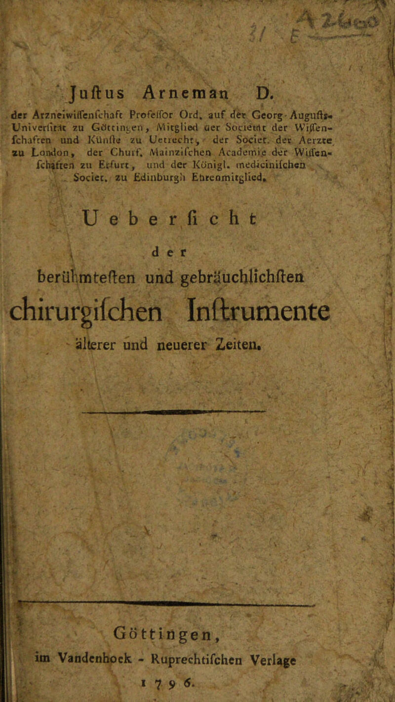 ‘ Juftus Arneman D. der Atzneiwiflenfchaft Profeffor Ord. auf der Georg-Auguft*« Univerlitit zu GOttiniien, Mitglied oer Societrtt der Wi^en- fchaften und KUnfte zu Uetiucht^ der Societ. der Aerzte zu London, der Chuif. Mainzifchen Academi.e der Witfea- fchiften zu Erfurt, und der Künigl. medicinilchen . Societ. zu Edinburgh Ebrcomitglled. Ueberficht , der berühmteren und gebräucblichfteii chirurgifchen Inftrumente älterer und neuerer Zeiten. [i t V . .. ; U ’ ’ I > ! i-i Gott lögen, im Vandcnboek - Ruprechtifchcn Verlage