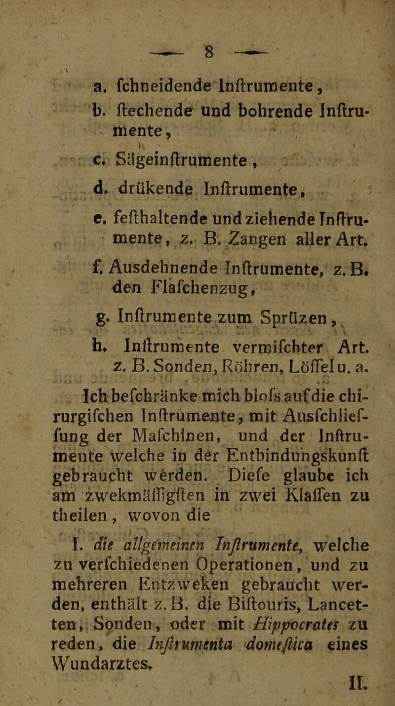 a. fchneidende Inftrumente, b. liechende und bohrende Inllru- mente, c. Sageinllrumente, d. drükende Inftrumente, e. fefthaltende und ziehende Inftru- mente , z. B. Zangen aller Art. f. Ausdehnende Inftrumente, z. B# den Flafchenzug, g. Inftrumente zum Sprüzen,, h. Inftrumente vermifchter Art. z. B. Sonden^ Röhren, Löffel u. a. Ich befchränke mich Mols auf die chi- rurgifchen Inftrumente, mit Ausfchlief- fung der Mafchinen, und der Inftru- mente welche in der Entbindungskunft gebraucht werden. Diefe glaube ich am zwekmäffigften in zwei Klaffen zu theilen, wovon die I. die allgemeinen Tnßrumente, welche zu verfchiedenen Operationen, und zu mehreren Entzweken gebraucht wer- den, enthält z. B. die Biftoiiris, Lancet- ten, Sonden, oder mit Hippecrates zu reden, die Inßtumenta dorntflüa eines Wundarztes. IL /