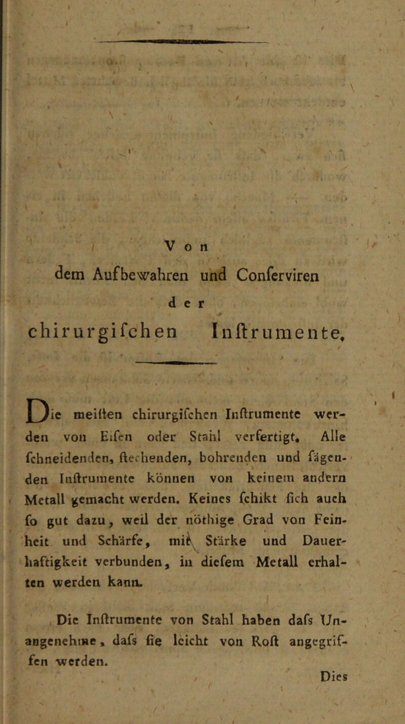 dem Aufbewahren und Confcrviren der chirurgifchen Inftrumente. meiüen chirurgifchen Inftrumente wer- den von Elfen oder Stahl verfertigt. Alle fchneidenden, ftecheiiden, bohrenden und fägcn- ■ den Inftrumente können von keinem andern Metall gemacht werden. Keines fchikt fich auch fo gut dazu, weil der nöthige Grad von Fein- heit und Schärfe, mii» Stärke und Dauer- haftigkeit verbunden, in diefem Metall erhal- ten werden kann. , Die Inftrumente von Stahl haben dafs Un- angenehme , dafs fie leicht von Roft angegrif- fen werden.