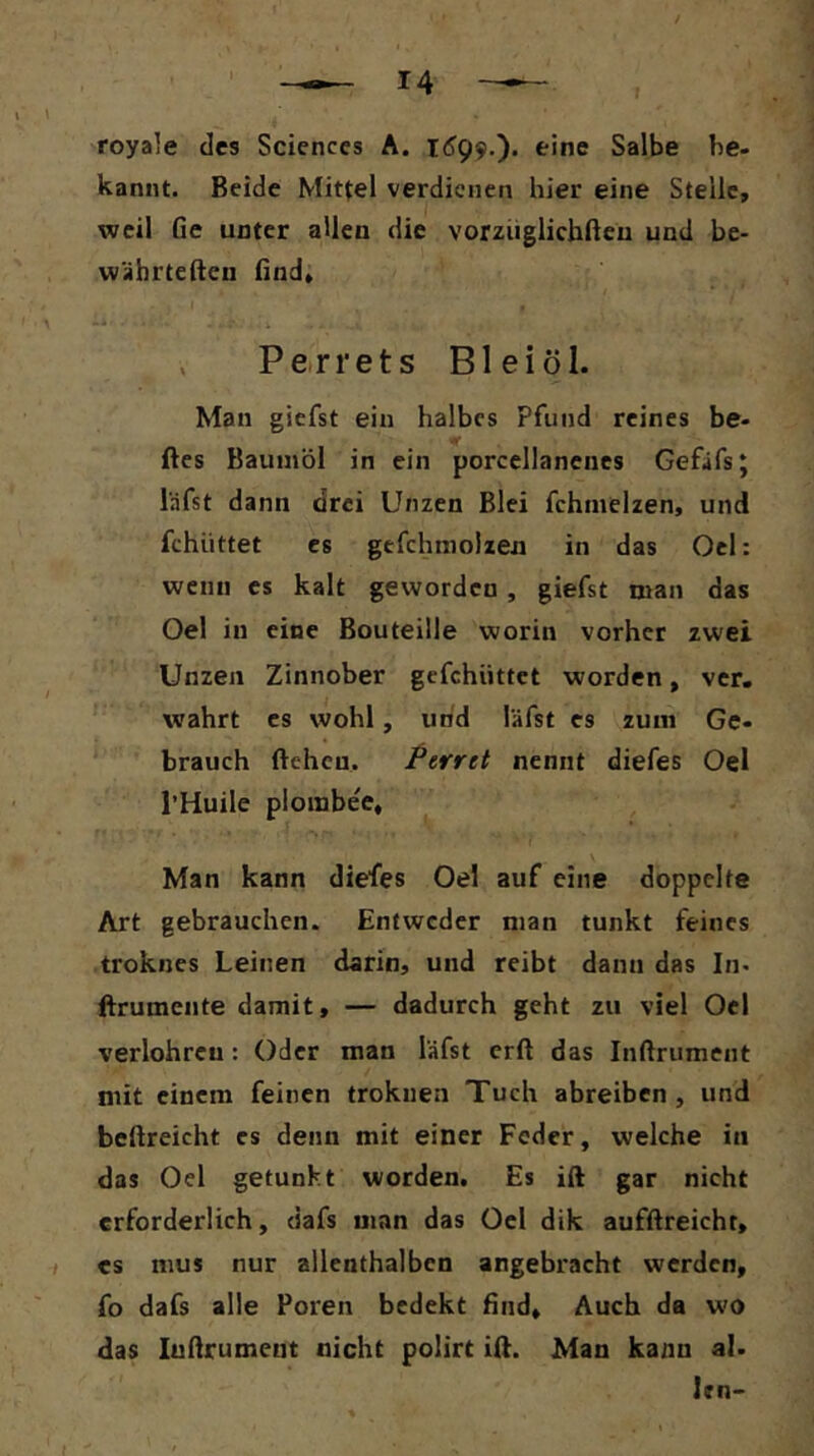 royale des Sciences A. 1^99,). eine Salbe be- kannt. Beide Mittel verdienen hier eine Steile, weil Ge unter allen die vorziiglichfteu und be- währteften Gnd, , Perrets Bl ei öl. Mau giefst ein halbes Pfund reines be- ftes Baumöl in ein porcellanenes Gefafs; läfst dann drei Unzen Blei fchmelzen, und fchüttet es gefchmolzen in das Ocl: wenn es kalt geworden, giefst man das Oel in eine Bouteille worin vorher zwei Unzen Zinnober gefchüttet worden, ver. wahrt es wohl, und läfst es zum Ge- brauch fteheu. Perret nennt diefes Oel l’Huile plombe'e, Man kann diefes Oel auf eine doppelte Art gebrauchen. Entweder man tunkt feines troknes Leinen darin, und reibt dann das In. Brumente damit, — dadurch geht zu viel Oel verlohrcu: Oder man läfst erft das Inftrument mit einem feinen trokuea Tuch abreiben , und beftreicht es denn mit einer Feder, welche in das Oel getunkt worden. Es ift gar nicht erforderlich, dafs man das Oel dik aufGreicht, I es nius nur allenthalben angebracht werden, fo dafs alle Poren bedekt Gnd, Auch da wo das luGrument nicht polirt ill. Man kann al. Irn-