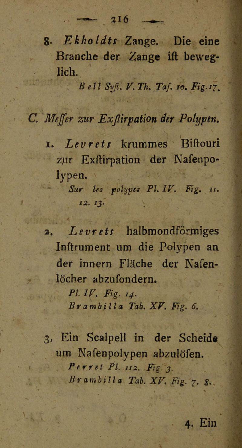 8. Ekholdtt Zange. Die eine Branche der Zange ift beweg- lich. Bett Sy fl. V. Th. Taf. to. Fig.il, C. Mejfer zur Exßirpation der Polypen. I. Levrets krummes Biftouri z.nr Exftirpation der Nafenpo- lypen. Sur les fotyfts Pt. IV. Fig. ii. * i;2. /J. « a. Levrets halbmondförmiges Inftrument um die Polypen an der innern Fläche der Nafen- löcher abzufondern. Pl IV. Fig. 14. Br ambilla Tab. XV. Fig. 6. 3, Ein Scalpell in der Scheide^ um Nafenpolypen abzulöfen. Perret Pl. nn. Fig-3. Br ambilla Tab. XV. Fig. 7. S.. • 4. Ein