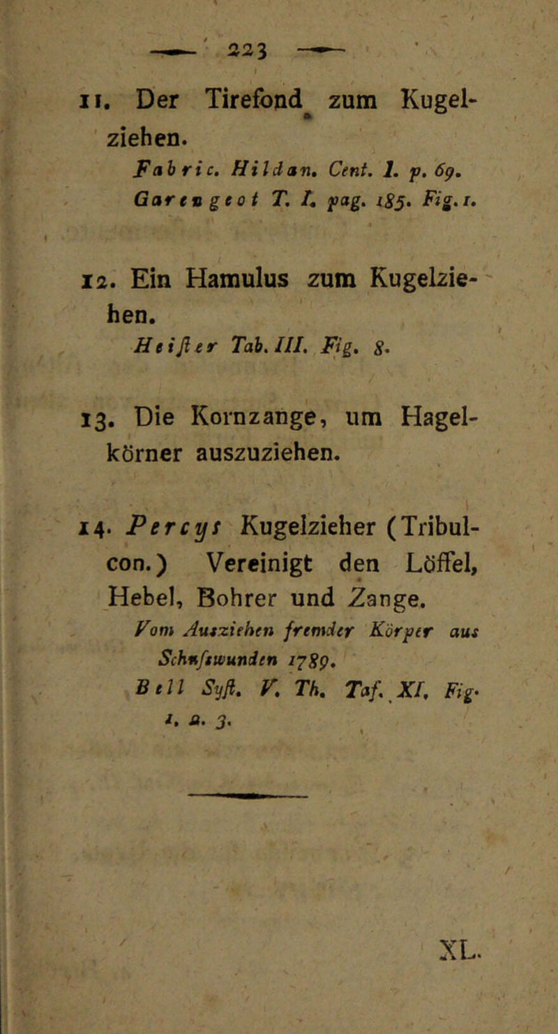 ziehen. Fabric. Hildan. Cent. 1. p. 6g. Gar tu ge 0 t T. /, pag. i8§. Fig.i. 4 i * 12. Ein Hamulus zum Kugelzie- ' hen. Heißer Tab. III. Fig. 13. Die Kornzange, um Hagel- körner auszuziehen. > I 14. Percys Kugelzieher (Tribul- con.) Vereinigt den Löffel, Hebel, Bohrer und Zange. Fom Aufziehen fremder Körper aus Schnftwunden 128g. Bell Syfi. K Th. Taf. XI. Fig-