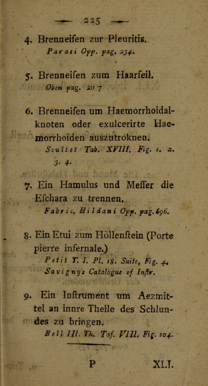 4* Brenneifen zur Pleuritis. ' Paraei Ojap. pag, 5. Brenneifen zum HaarfeiK - Oben pag. sio '^ <5. Brenneifen um Haemorrhoidal- knoten oder exulcerirte Hae- morrhoiden^auszutroknen Scultet'Tab, XVIII, Fig. t, st. 7. Ein Hamulus und Mefler die Efchara zu trennen. Fahric. Hi 1 dani Opp, pag, 8. Ein Etui'zum Höllenftein (Porte pierre infernale.) Petit T, I, PI, Suite, Fig, ^ Savignyt Catalögue ef Infir. 9. Ein Inftrument um Aezmit- tel an innre Theile des Schlun- des zu bringen. Bell Ul. Th. Taf. Vlll, Fig. 104, ' P ' XLT.