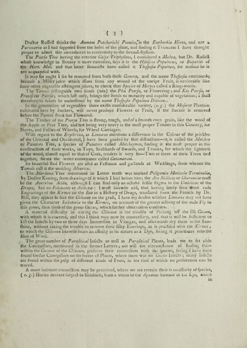 Doflor Rufleil thinks the Ammam Patcherichi Pooncloo’h the Euphorbia Hirta^ and not a Parietaria as I had I'uppoled from the habit of the plant, and finding it Tricoccous I have thought proper to admit this amendment in conlormity to the Sexual-Syftem. The Poorfa Tree having the exterior Calyx Triphyllous-y I conlidered a Malva, but Dr. RufTell whofe knowledge in Botany is more extenfive, fays it is the Hlbijcm Populneus^ or Bupariti of the Hart, Mai. and that latter Botanilts have called it Thefpefia Populnea^ for realoiiS he is not acquainted with. It may foi aught I fee be removed from both thefe Genera^ and the name Thefpefta continued*; becaufe a Milky juice which iffues from any wound ol the unripe Bruit, is lerviceable like fome other vegetable aftringent juices, to check that Species of Herpes called a Ring-worm. The Tamuls diftinguilB two kinds {viz) the Phu Poorfa^ or Flowering ; and Kay Poorfa^ or Frutefeent Poorfa-, which laft only, brings the Seeds to maturity and capable of vegetation; i lhali therefor^ In future be underftood by the name Thefpefia Populnea Didecia.. In the generation of vegetables there exilts conliderable variety, {e. g.) the Mufa or Plantain cultivated here by Suckers, will never produce Flowers or Fruit, if the Sucker is removed before the Parent ftock has Flowered. The Timber of the Poorja Tree is ftrong, tough, and of a fmooth even grain, like the wood of the Apple or Pear Tree, and not being very heavy is the mott proper Timber in this Country, lor Naves, and Fellies of Wheels, for Wheel Carriages. With regard to the Erythrina, as Linnaeus mentions a difference in the Colour of the prickles of the Oriental and Occidental, 1 have been guided by that diftinefion—it, is called the Motebey tor Painters Tree, a fpecies of Painters called Motchey?nen, finding it the moll proper in the conftruction of their works, in Toys, Scabbards of Swords, and I'runks, for which the lightnefs of the wood, almoll equal to that of Cork, renders it very fit—Tw'o or three of thele Trees tied together, forms the water conveyance called Catamaram. Its beautiful Red Flowers are ufed as Feftooiis and garlands at Weddings, from whence the Tamuls call it the wedding Mouricu. The Tree mentioned in Letter tenth vreiS PoUganiia Moniecia Terminali-a, by Dodtor Koning, from drawings of it which I laid before him; the /Ira NeUicay or Cherameia mult be the Averrboa Adda, although 1 can find only an odfofitl feffile lligma in the Umbilicus of the Drupa, hui oo Feloments ox Anthtra •. I mull likewife add, that having lately feen Itome rude Engravings of the Kirmes on the Ilex in a Hiftory of Drugs, tranflated from the h rench by Dr. Hil), they appear fo like the Chloeoon on the grafs, I have my doubts whither Linneeus may not have given the Character Saitatoria to the Kirmes, on account of the greater activity of the male Fly in this genus, than thofe of the genus Coccus, which farther obfervation confirms. A material difficulty in curing the Chloeoon is the trouble of Picxmg off the filk Cacoon, with which it is covered, and this 1 think may now be unneceliary, and mat ic will be fufficient to kill the Infehts by two or three days Immerfion in Vinegar, and afterwards dry them intneSun- fhine, without taking the trouble to remove their filky Envelope, as is praclifed with tne Kirmes ; to which the Chloeoon likewife bears an affinity in its nature as a Dye, feeing it penetrates into the fibre ot Wool. The great number of Parafitical Infedls as well as Parafitical Plants, leads me to fet afide the Caterpillars, mentioned in the foriner Letters ; nor will the circumftance of finding them within the Cacoons of the Chloeoon, preferve their connection with the fpecies, feeing I have iince found fimilar Caterpillars on the leaves of Plants, where there was no Ecrrr/r Infedts ; many Infects are found wdthin the pulp of different kinds of Fruit, in tne rind of which no perforation can be traced. A more intimate connefition may be perceived, where we are certain their is no affinity of fpecies, ( e, g.) Horfes liereare fubject to hiindnels, from a worm in tire Aquaous humuor of Lie Eye, which in