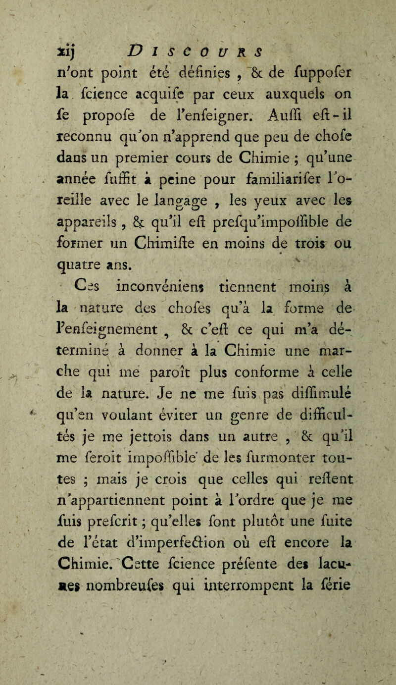 n'ont point été définies , Se de fuppofer la feience acquife par ceux auxquels on fe propofe de renfeigner. Auffi eft-il reconnu quon n’apprend que peu de chofe dans un premier cours de Chimie ; qu’une année fuffit à peine pour familiarifer To- reille avec le langage , les yeux avec les appareils , & qu’il eft prefqu’impolfible de former un Chimifte en moins de trois ou quatre ans. Ces inconvéniens tiennent moins à la nature des chofes qu’à la forme de renfeignement , & c’efl: ce qui m’a dé- terminé à donner à la Chimie une mar- che qui me paroît plus conforme à celle de la nature. Je ne me fuis pas diffimulé qu’en voulant éviter un genre de difficul- tés je me jettois dans un autre , & quhl me feroit impoffible de les furmonter tou- tes ; mais je crois que celles qui refient n'appartiennent point à Tordre que je me fuis preferit ; qu’elles font plutôt une fuite de l’état d’imperfeftion où eft encore la Chimie. Cette fcience préfente des lacu- aes iiombreufes qui interrompent la férié