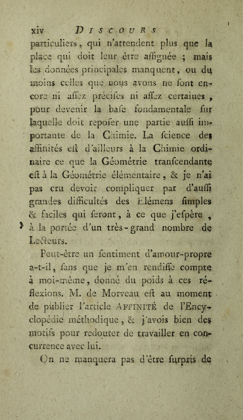 particuliers, qui n’attendent plus que la place qui doit leur être affignée ; mais les. données principales manquent, ou ài\ moins celles que nous avons ne font er^- core ni allez piécifes ni affez certaines , pour devenir la bafe fondamentale fur laquelle doit repofer une partie auffi im^ portante de la Chimie. La fcience des aflinités eil d'ailleurs à la Chimie ordi- naire ce que la Géométrie tranfeendante i. Cil à la Géométrie élémentaire, & je n’ai pas cru devoir compliquer par d’auffi grandes difficultés des Elémens Amples êi faciles qui feront, à ce que j’efpère , à la portée d’un très-grand nombre .de Lecieurs. Peut-être un fentiment d’amour-propre a-t-il, fans que je m’en rendiffe compte à moi-même, donné du poids à ces ré- flexions. M. de Morveau efl; au moment de publier lardcle Affinité de FEncy- é méthodique , h j'avois bien des motifs pour redouter de travailler en con- currence avec lui. ün ne manquera pas d etre furpxis de