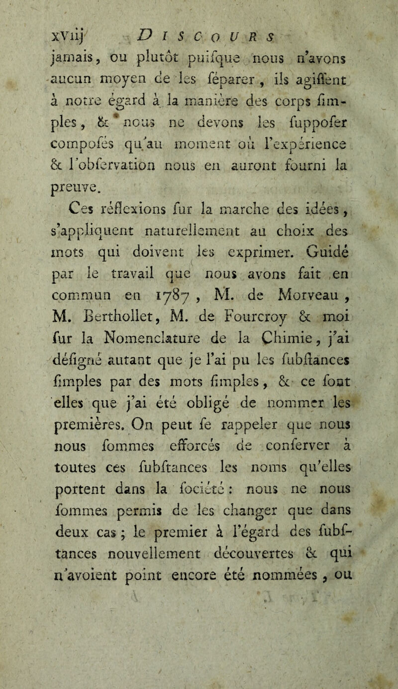 xviij Discours jamais, ou plutôt puifque nous n’avons -aucun moyen de les féparer , ils agiffent à notre égard à la manière des corps fini- pies, ik ' nous ne devons les fuppofer compofés qu/au moment où l’expérience & robfervation nous en auront fourni la preuve. Ces réflexions fur la marche des idées, s’appliquent naturellement au choix des mots qui doivent les exprimer. Guidé par le travail que nous avons fait ,en cominiun en 1787 , M. de Morveau , M. Berthollet, M. de Fourcroy fk moi fur la Nomenclature de la Chimie, j’ai défigné autant que je l’ai pu les fubftances fimples par des mots fimples, & ce fout elles que j’ai été obligé de nommer les premières. On peut fe rappeler que nous nous fommies efforcés de conferver à toutes ces fubftances les noms qu’elles portent dans la fociété : nous ne nous fommes permis de les changer que dans deux cas ; le premier à l’égard des fubf- tances nouvellement découvertes & qui n'avoient point encore été nommées, ou