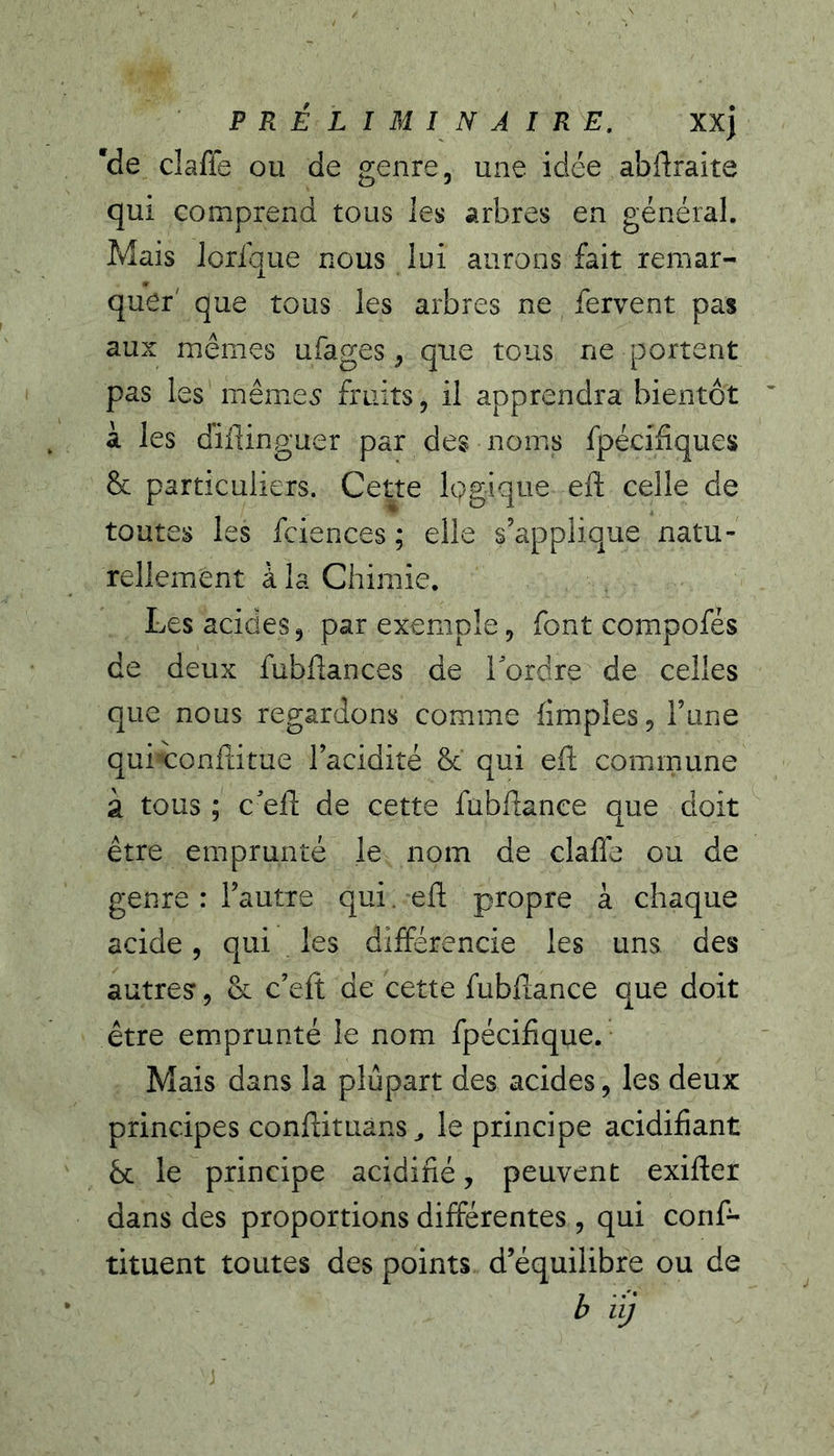 'de claffe ou de genre, une idée abftraite qui comprend tous les arbres en général. Mais lorique nous lui aurons fait remar- quer' que tous les arbres ne fervent pas aux mêmes ufages, que tous ne portent pas les mêip.e5 fruits, il apprendra bientôt à les diflinguer par des noms fpécifiques & particuliers. Cette Iggique eft celle de toutes les fciences ; elle s’applique natu- rellement à la Chimie. Les acides, par exemple, font compofés de deux fubfiances de Tordre de celles que nous regardons comme fimples, Tune quixonfeitue Tacidité & qui ed; commune à tous ; c'eft de cette fubflance que doit être emprunté le nom de clafle ou de genre : Tautie qui. eft propre à chaque acide, qui . les différencie les uns des autres, & c’eit de cette fubflance que doit être emprunté le nom fpéciflque. Mais dans la plupart des acides, les deux principes conflituans^ le principe acidifiant bc le principe acidifié, peuvent exifter dans des proportions différentes , qui conf- tituent toutes des points d’équilibre ou de b iij